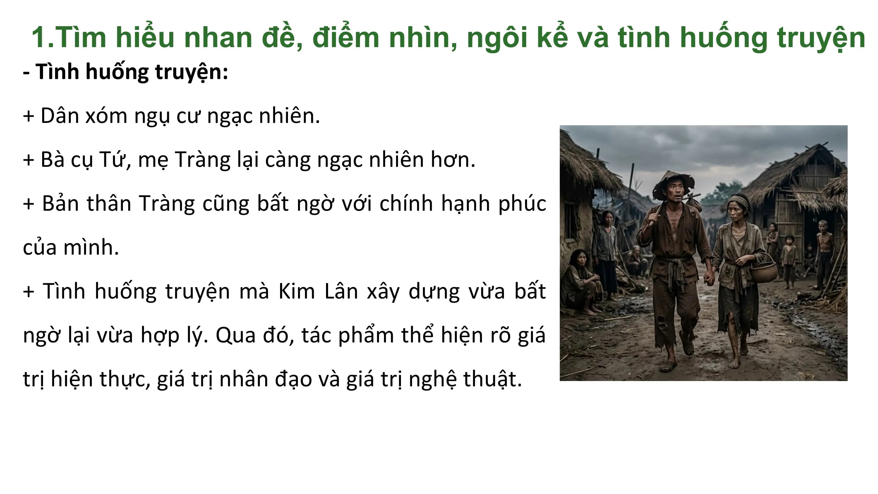 1.Tìm hiểu nhan đề, điểm nhìn, ngôi kể và tình huống truyện
- Tình huống truyện:
+ Dân xóm ngụ cư ngạc nhiên.
+ Bà cụ Tứ, mẹ Tràng lại càng ngạc nhiên hơn.
+ Bản thân Tràng cũng bất ngờ với chính hạnh phúc
của mình.
+ Tình huống truyện mà Kim Lân xây dựng vừa bất
ngờ lại vừa hợp lý. Qua đó, tác phẩm thể hiện rõ giá
trị hiện thực, giá trị nhân đạo và giá trị nghệ thuật.