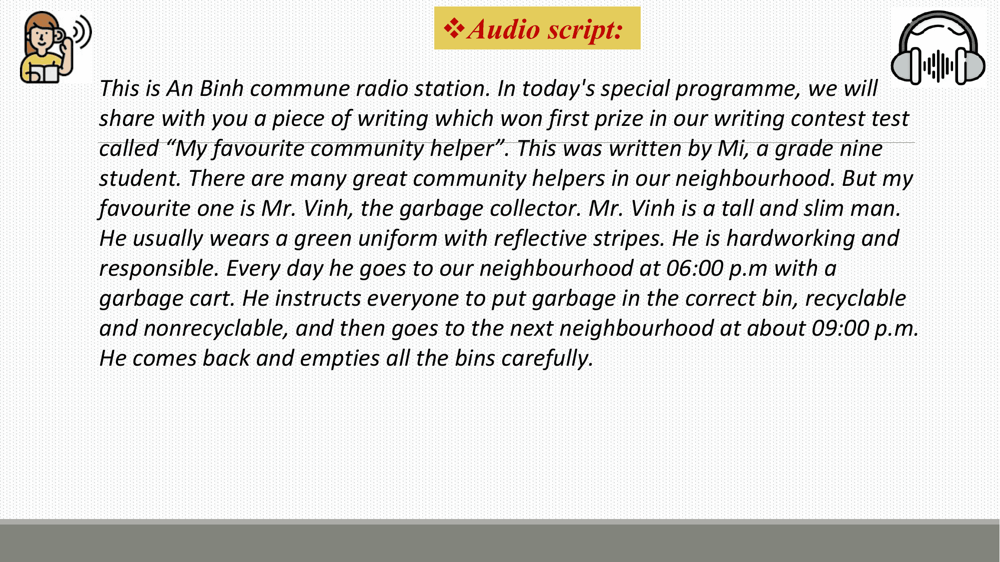 vAudio script:
This is An Binh commune radio station. In today's special programme, we will
share with you a piece of writing which won first prize in our writing contest test
called “My favourite community helper”. This was written by Mi, a grade nine
student. There are many great community helpers in our neighbourhood. But my
favourite one is Mr. Vinh, the garbage collector. Mr. Vinh is a tall and slim man.
He usually wears a green uniform with reflective stripes. He is hardworking and
responsible. Every day he goes to our neighbourhood at 06:00 p.m with a
garbage cart. He instructs everyone to put garbage in the correct bin, recyclable
and nonrecyclable, and then goes to the next neighbourhood at about 09:00 p.m.
He comes back and empties all the bins carefully.