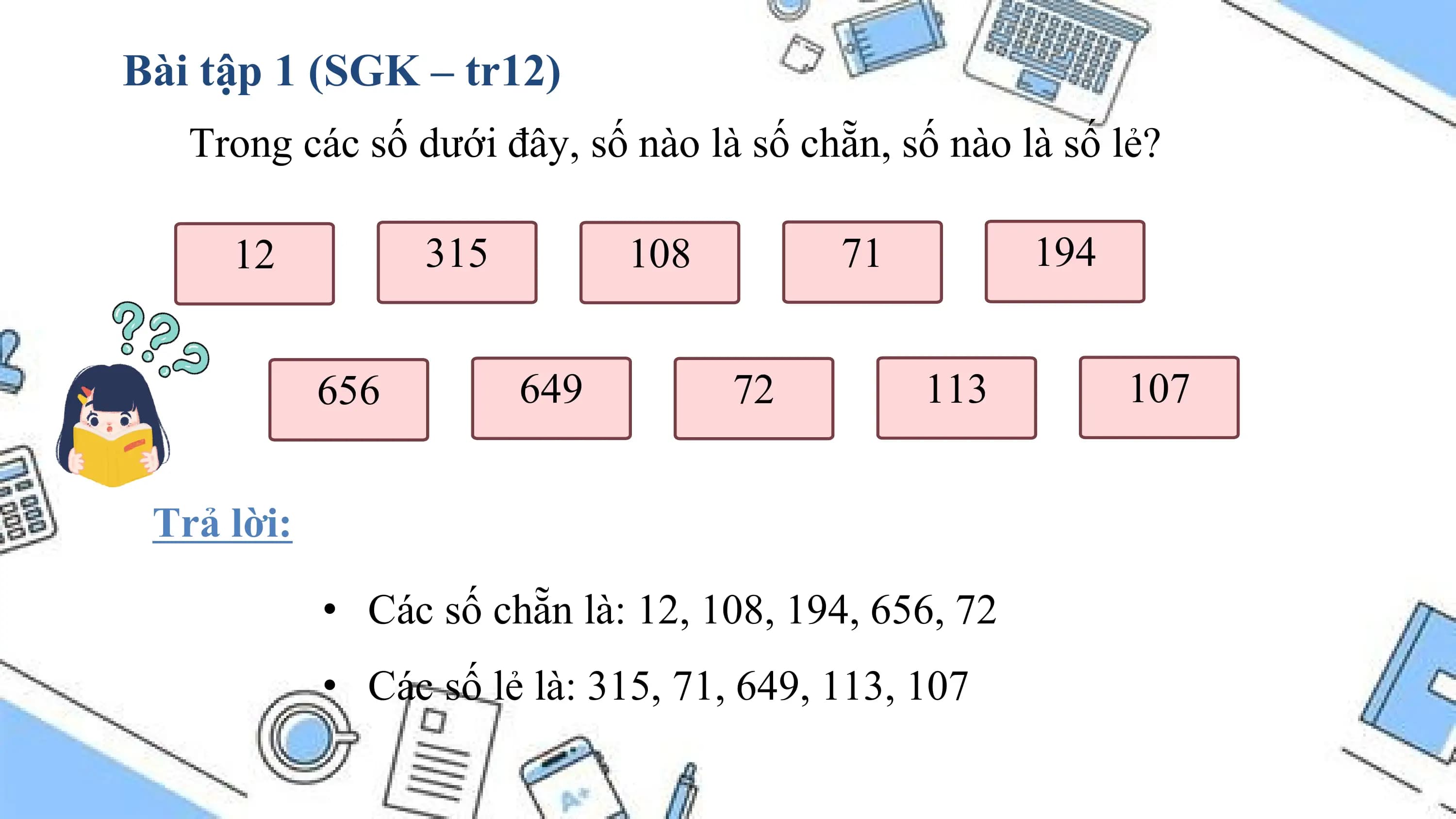 Bài tập 1 (SGK – tr12)
 Trong các số dưới đây, số nào là số chẵn, số nào là số lẻ?

 12 315 108 71 194

 656 649 72 113 107

 Trả lời:

 • Các số chẵn là: 12, 108, 194, 656, 72
 • Các số lẻ là: 315, 71, 649, 113, 107
