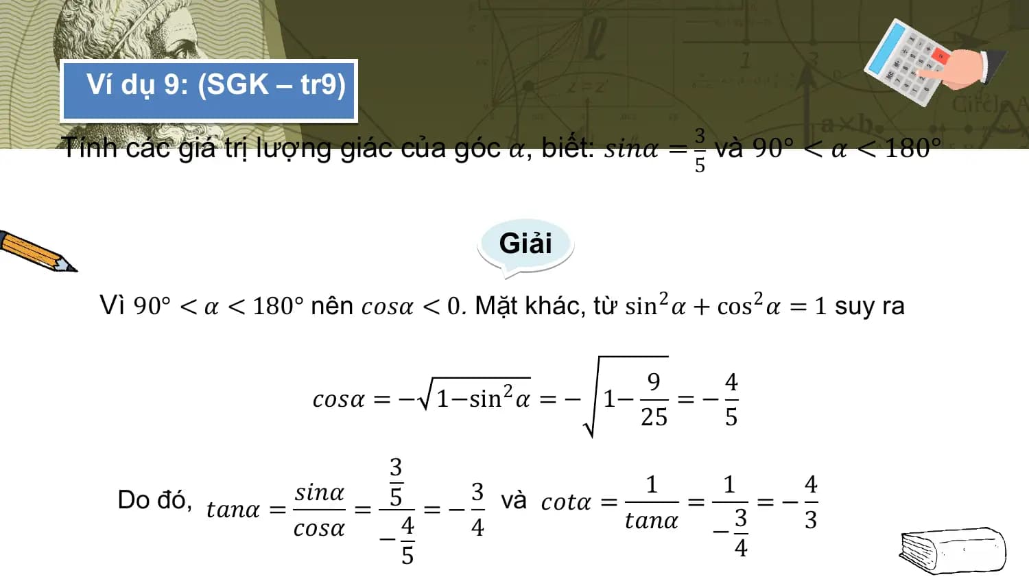Ví dụ 9: (SGK – tr9)
 3
Tính các giá trị lượng giác của góc 𝛼, biết: 𝑠𝑖𝑛𝛼 = và 90° < 𝛼 < 180°
 5

 Giải

 Vì 90° < 𝛼 < 180° nên 𝑐𝑜𝑠𝛼 < 0. Mặt khác, từ sin2 𝛼 + cos2 𝛼 = 1 suy ra

 9 4
 𝑐𝑜𝑠𝛼 = − 1−sin2 𝛼 = − 1− =−
 25 5
 3
 1 1 4
 Do đó, 𝑡𝑎𝑛𝛼 = 𝑠𝑖𝑛𝛼 = 5 = − 3 và 𝑐𝑜𝑡𝛼 = = =−
 𝑐𝑜𝑠𝛼 − 4 4 𝑡𝑎𝑛𝛼 − 3 3
 5 4