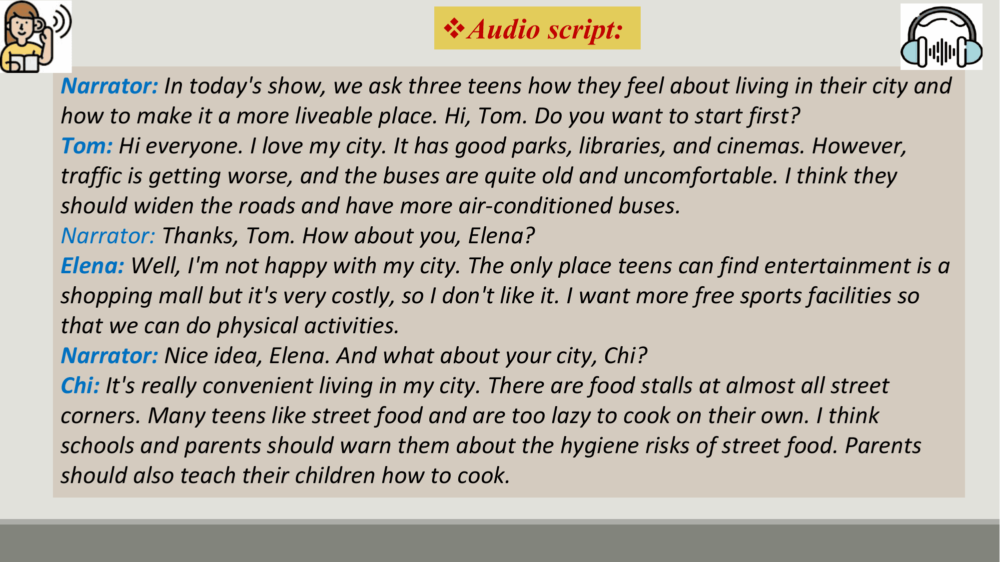 vAudio script:
Narrator: In today's show, we ask three teens how they feel about living in their city and
how to make it a more liveable place. Hi, Tom. Do you want to start first?
Tom: Hi everyone. I love my city. It has good parks, libraries, and cinemas. However,
traffic is getting worse, and the buses are quite old and uncomfortable. I think they
should widen the roads and have more air-conditioned buses.
Narrator: Thanks, Tom. How about you, Elena?
Elena: Well, I'm not happy with my city. The only place teens can find entertainment is a
shopping mall but it's very costly, so I don't like it. I want more free sports facilities so
that we can do physical activities.
Narrator: Nice idea, Elena. And what about your city, Chi?
Chi: It's really convenient living in my city. There are food stalls at almost all street
corners. Many teens like street food and are too lazy to cook on their own. I think
schools and parents should warn them about the hygiene risks of street food. Parents
should also teach their children how to cook.