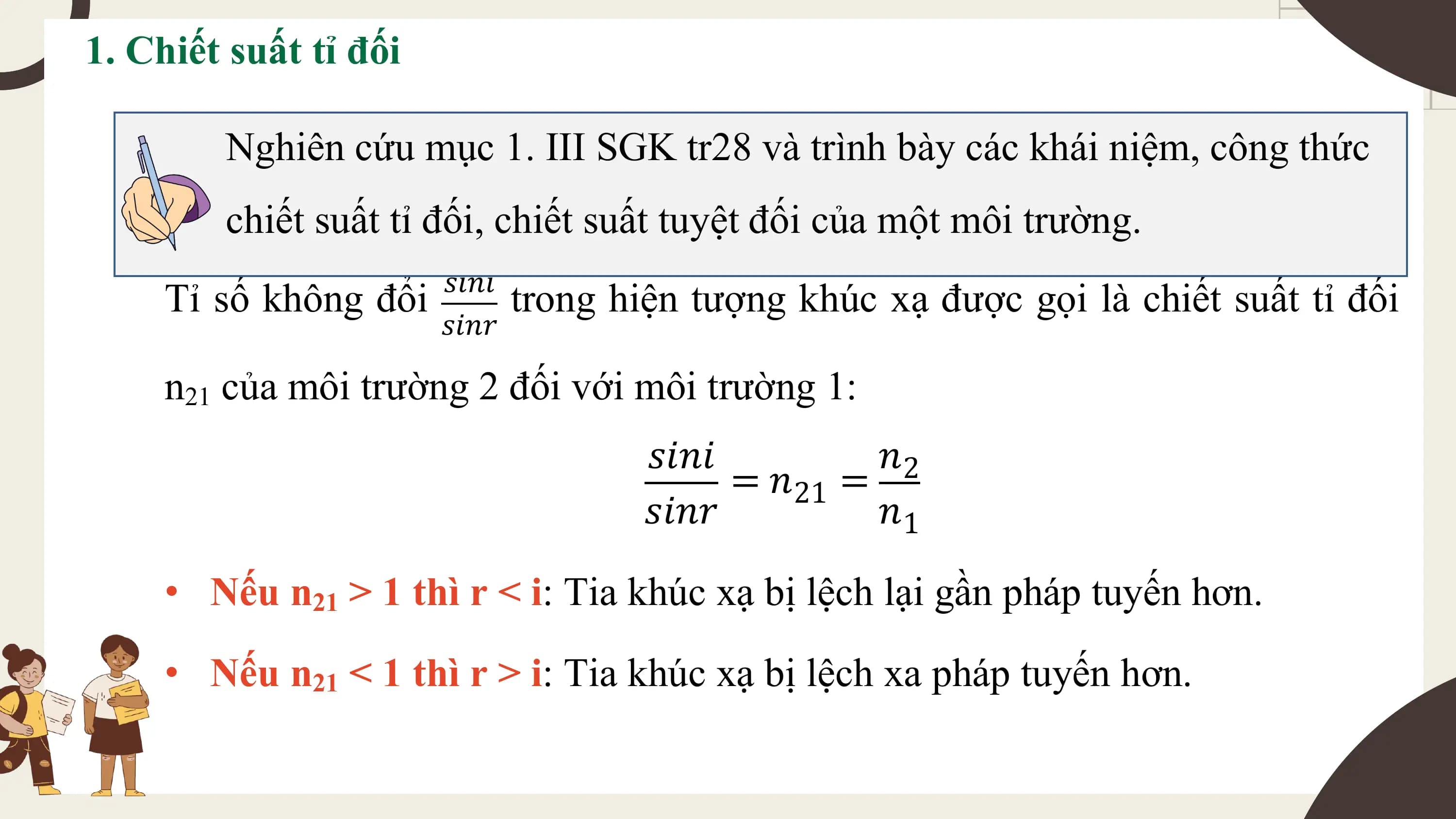1. Chiết suất tỉ đối

 Nghiên cứu mục 1. III SGK tr28 và trình bày các khái niệm, công thức
 chiết suất tỉ đối, chiết suất tuyệt đối của một môi trường.
 𝑠𝑖𝑛𝑖
 Tỉ số không đổi trong hiện tượng khúc xạ được gọi là chiết suất tỉ đối
 𝑠𝑖𝑛𝑟

 n21 của môi trường 2 đối với môi trường 1:
 𝑠𝑖𝑛𝑖 𝑛2
 = 𝑛21 =
 𝑠𝑖𝑛𝑟 𝑛1

 • Nếu n21 > 1 thì r < i: Tia khúc xạ bị lệch lại gần pháp tuyến hơn.
 • Nếu n21 < 1 thì r > i: Tia khúc xạ bị lệch xa pháp tuyến hơn.