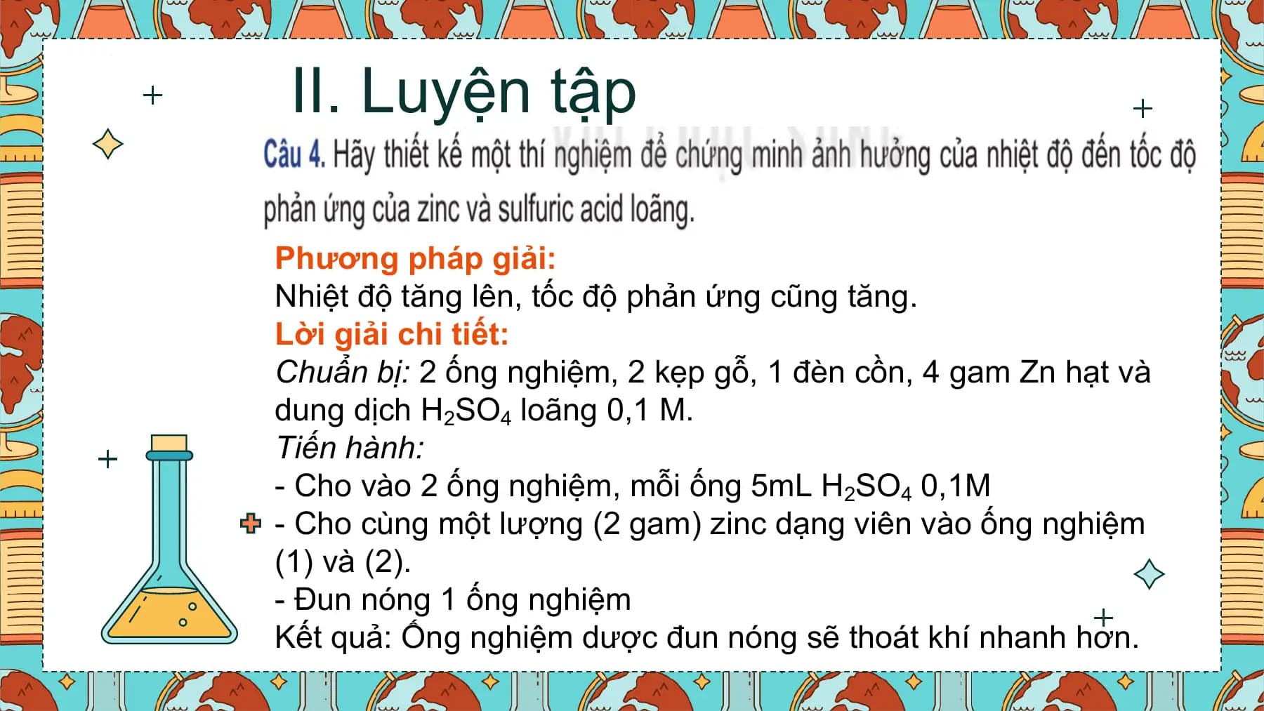 II. Luyện tập

Phương pháp giải:
Nhiệt độ tăng lên, tốc độ phản ứng cũng tăng.
Lời giải chi tiết:
Chuẩn bị: 2 ống nghiệm, 2 kẹp gỗ, 1 đèn cồn, 4 gam Zn hạt và
dung dịch H2SO4 loãng 0,1 M.
Tiến hành:
- Cho vào 2 ống nghiệm, mỗi ống 5mL H2SO4 0,1M
- Cho cùng một lượng (2 gam) zinc dạng viên vào ống nghiệm
(1) và (2).
- Đun nóng 1 ống nghiệm
Kết quả: Ống nghiệm dược đun nóng sẽ thoát khí nhanh hơn.