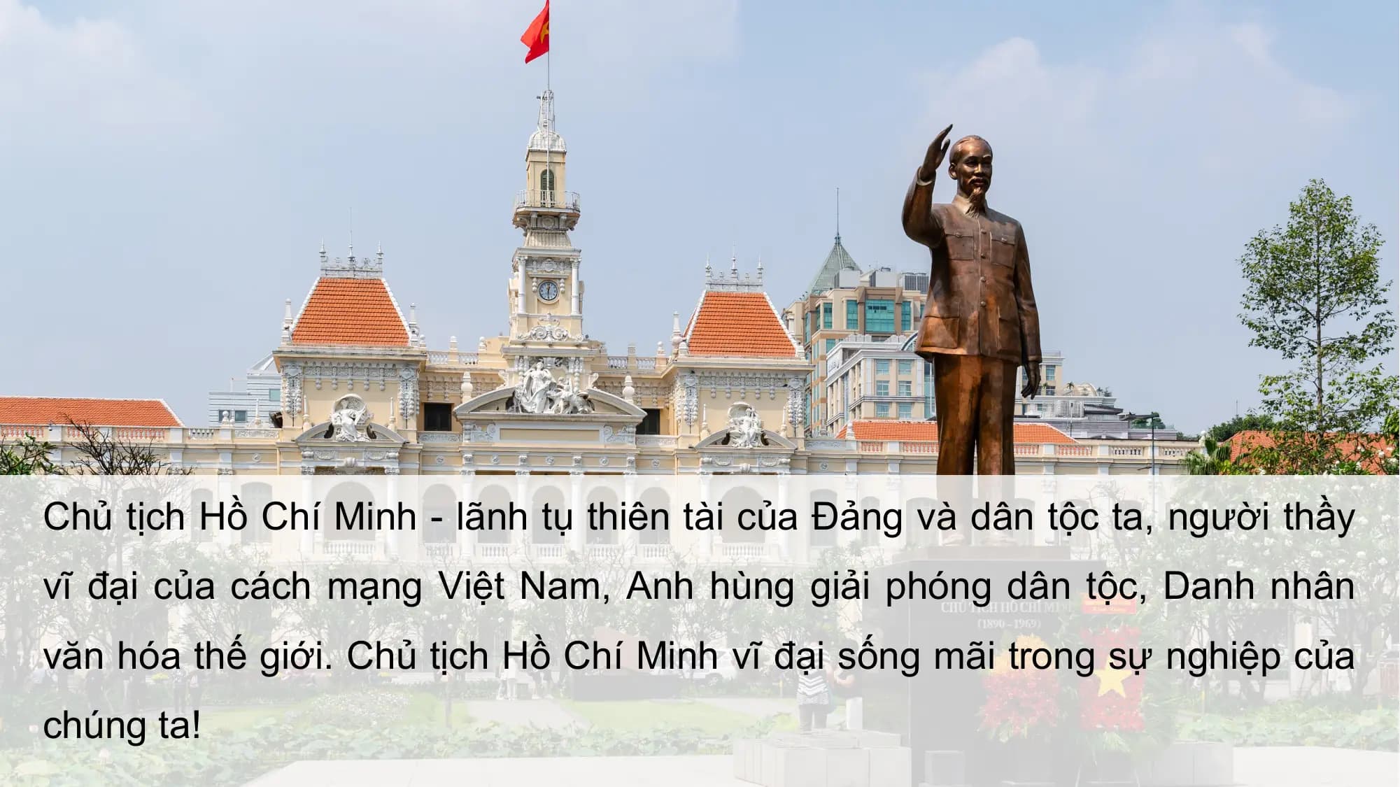 Chủ tịch Hồ Chí Minh - lãnh tụ thiên tài của Đảng và dân tộc ta, người thầy
vĩ đại của cách mạng Việt Nam, Anh hùng giải phóng dân tộc, Danh nhân
văn hóa thế giới. Chủ tịch Hồ Chí Minh vĩ đại sống mãi trong sự nghiệp của
chúng ta!