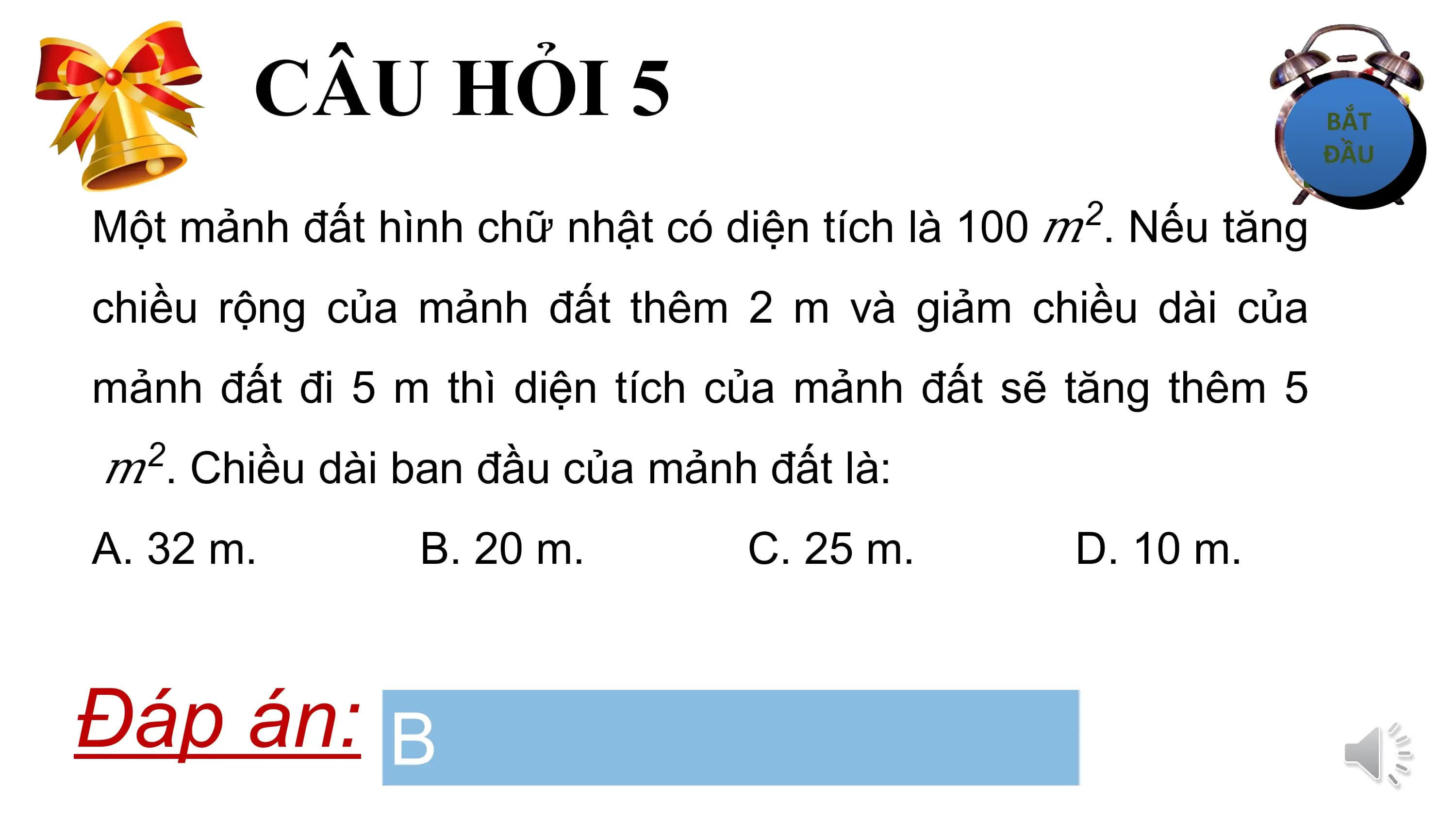 CÂU HỎI 5
 2
Một mảnh đất hình chữ nhật có diện tích là 100 ? . Nếu tăng
chiều rộng của mảnh đất thêm 2 m và giảm chiều dài của
mảnh đất đi 5 m thì diện tích của mảnh đất sẽ tăng thêm 5
 2
? . Chiều dài ban đầu của mảnh đất là:
A. 32 m. B. 20 m. C. 25 m. D. 10 m.

Đáp án: B