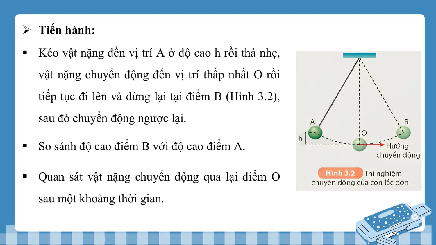 Ø Tiến hành:
§ Kéo vật nặng đến vị trí A ở độ cao h rồi thả nhẹ,
 vật nặng chuyển động đến vị trí thấp nhất O rồi
 tiếp tục đi lên và dừng lại tại điểm B (Hình 3.2),
 sau đó chuyển động ngược lại.

§ So sánh độ cao điểm B với độ cao điểm A.

§ Quan sát vật nặng chuyển động qua lại điểm O
 sau một khoảng thời gian.