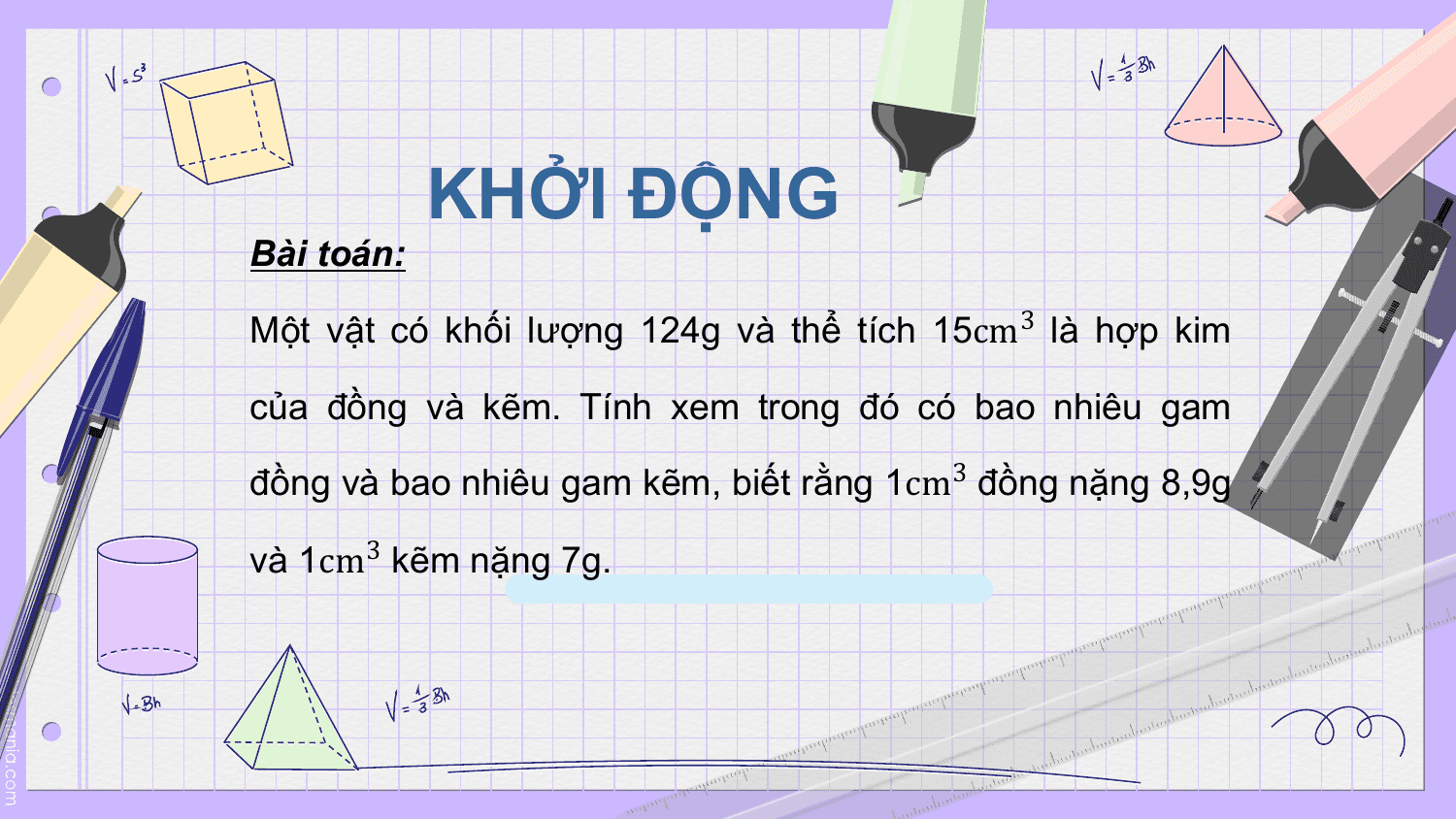 KHỞI ĐỘNG
Bài toán:

Một vật có khối lượng 124g và thể tích 15cm3 là hợp kim

của đồng và kẽm. Tính xem trong đó có bao nhiêu gam

đồng và bao nhiêu gam kẽm, biết rằng 1cm3 đồng nặng 8,9g

và 1cm3 kẽm nặng 7g.