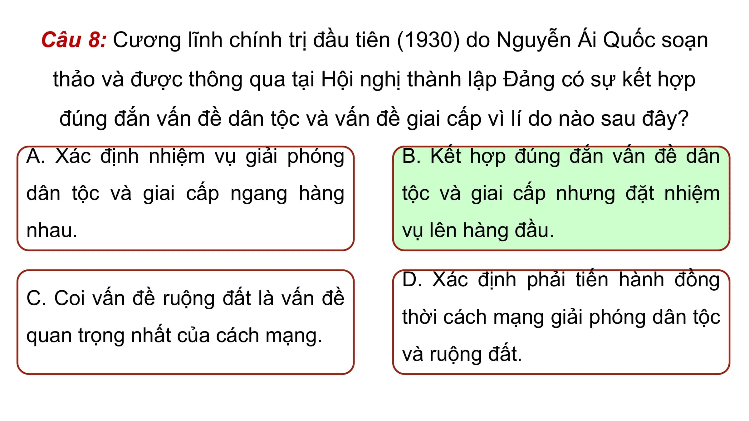Câu 8: Cương lĩnh chính trị đầu tiên (1930) do Nguyễn Ái Quốc soạn
 thảo và được thông qua tại Hội nghị thành lập Đảng có sự kết hợp
 đúng đắn vấn đề dân tộc và vấn đề giai cấp vì lí do nào sau đây?
A. Xác định nhiệm vụ giải phóng B. Kết hợp đúng đắn vấn đề dân
dân tộc và giai cấp ngang hàng tộc và giai cấp nhưng đặt nhiệm
nhau. vụ lên hàng đầu.

 D. Xác định phải tiến hành đồng
C. Coi vấn đề ruộng đất là vấn đề
 thời cách mạng giải phóng dân tộc
quan trọng nhất của cách mạng.
 và ruộng đất.