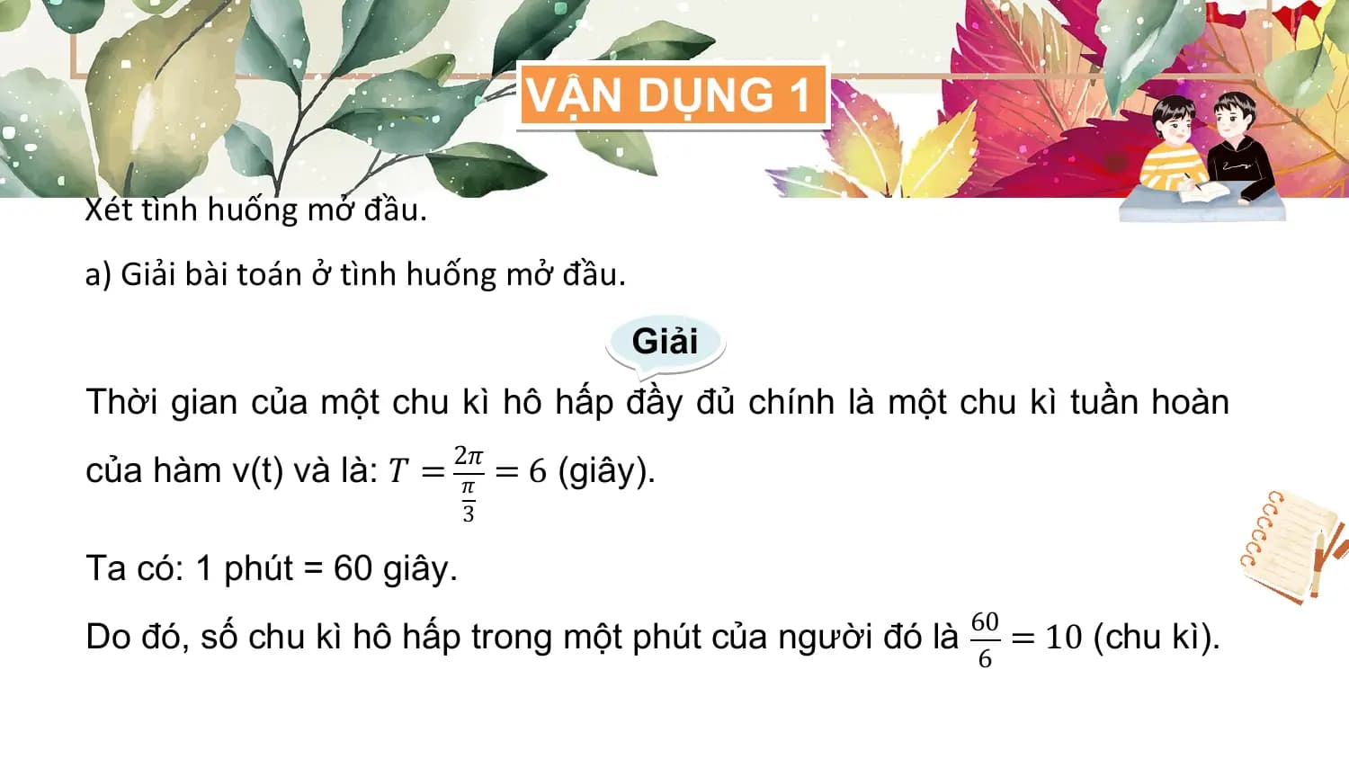 VẬN DỤNG 1

Xét tình huống mở đầu.
a) Giải bài toán ở tình huống mở đầu.
 Giải
Thời gian của một chu kì hô hấp đầy đủ chính là một chu kì tuần hoàn
 2𝜋
của hàm v(t) và là: 𝑇 = 𝜋 = 6 (giây).
 3

Ta có: 1 phút = 60 giây.
 60
Do đó, số chu kì hô hấp trong một phút của người đó là = 10 (chu kì).
 6