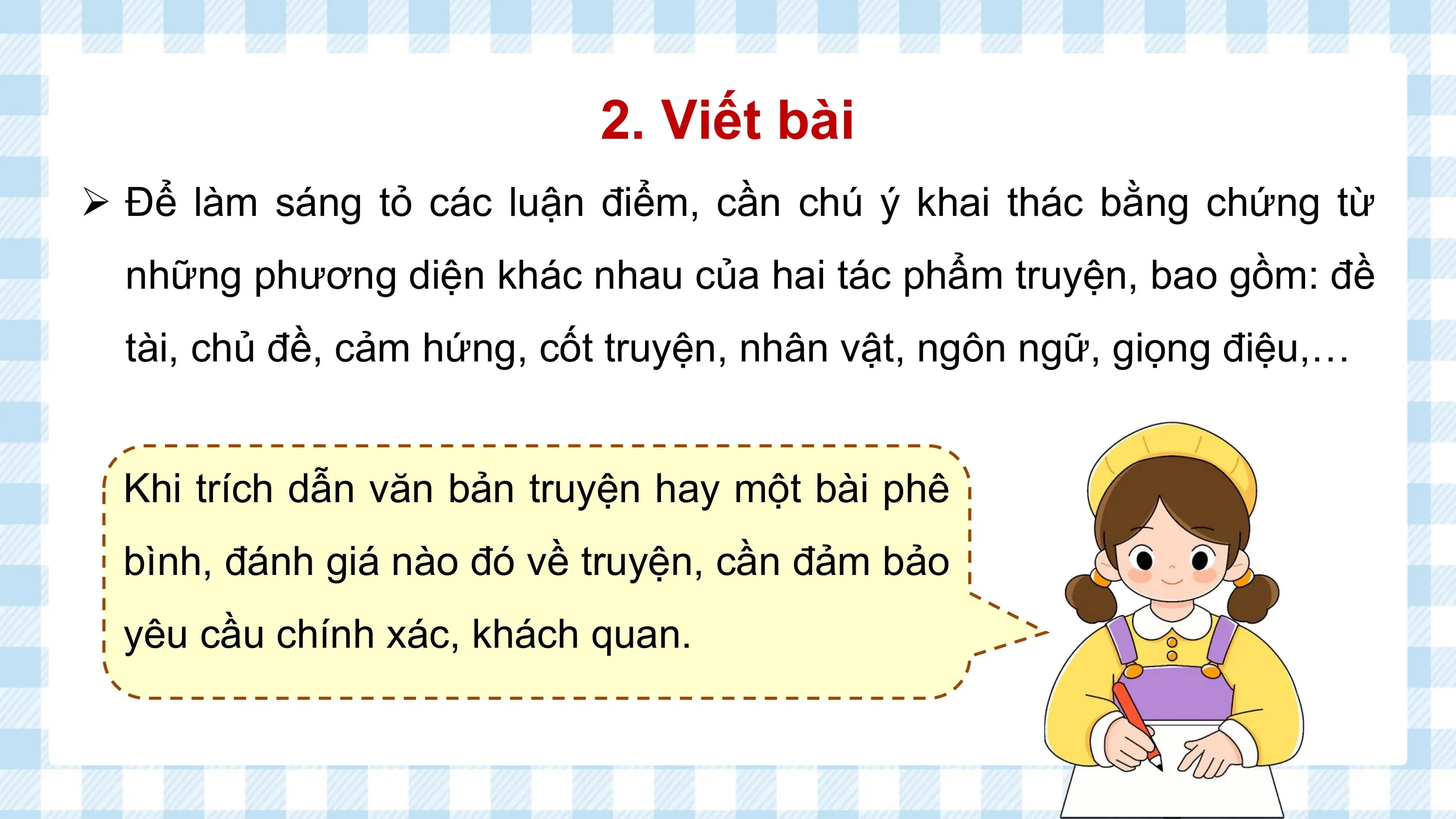 2. Viết bài
Ø Để làm sáng tỏ các luận điểm, cần chú ý khai thác bằng chứng từ
 những phương diện khác nhau của hai tác phẩm truyện, bao gồm: đề
 tài, chủ đề, cảm hứng, cốt truyện, nhân vật, ngôn ngữ, giọng điệu,…

 Khi trích dẫn văn bản truyện hay một bài phê
 bình, đánh giá nào đó về truyện, cần đảm bảo
 yêu cầu chính xác, khách quan.