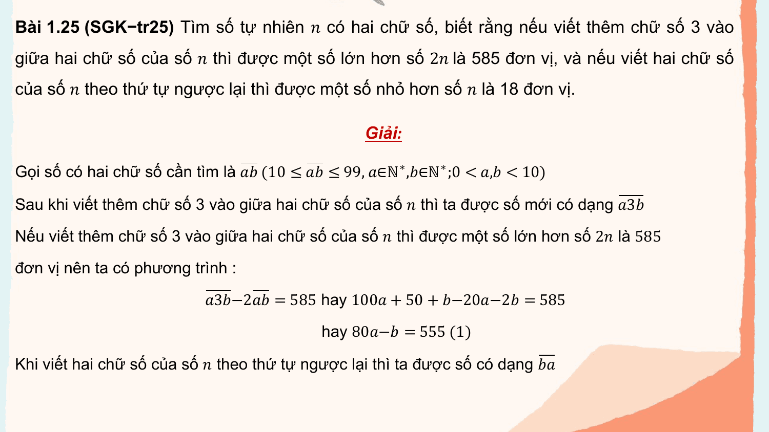 Bài 1.25 (SGK−tr25) Tìm số tự nhiên ? có hai chữ số, biết rằng nếu viết thêm chữ số 3 vào
giữa hai chữ số của số ? thì được một số lớn hơn số 2? là 585 đơn vị, và nếu viết hai chữ số
của số ? theo thứ tự ngược lại thì được một số nhỏ hơn số ? là 18 đơn vị.

 Giải:

Gọi số có hai chữ số cần tìm là ?? (10 ≤ ?? ≤ 99, ?∈ℕ∗ ,?∈ℕ∗ ;0 < ?,? < 10)

Sau khi viết thêm chữ số 3 vào giữa hai chữ số của số ? thì ta được số mới có dạng ?3?
Nếu viết thêm chữ số 3 vào giữa hai chữ số của số ? thì được một số lớn hơn số 2? là 585
đơn vị nên ta có phương trình :
 ?3?−2?? = 585 hay 100? + 50 + ?−20?−2? = 585
 hay 80?−? = 555 (1)

Khi viết hai chữ số của số ? theo thứ tự ngược lại thì ta được số có dạng ??