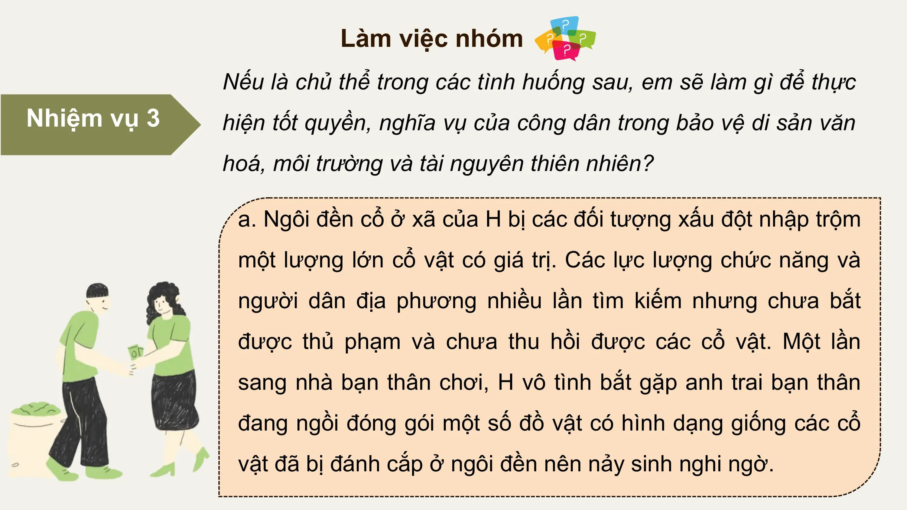 Làm việc nhóm
 Nếu là chủ thể trong các tình huống sau, em sẽ làm gì để thực
Nhiệm vụ 3 hiện tốt quyền, nghĩa vụ của công dân trong bảo vệ di sản văn
 hoá, môi trường và tài nguyên thiên nhiên?

 a. Ngôi đền cổ ở xã của H bị các đối tượng xấu đột nhập trộm
 một lượng lớn cổ vật có giá trị. Các lực lượng chức năng và
 người dân địa phương nhiều lần tìm kiếm nhưng chưa bắt
 được thủ phạm và chưa thu hồi được các cổ vật. Một lần
 sang nhà bạn thân chơi, H vô tình bắt gặp anh trai bạn thân
 đang ngồi đóng gói một số đồ vật có hình dạng giống các cổ
 vật đã bị đánh cắp ở ngôi đền nên nảy sinh nghi ngờ.