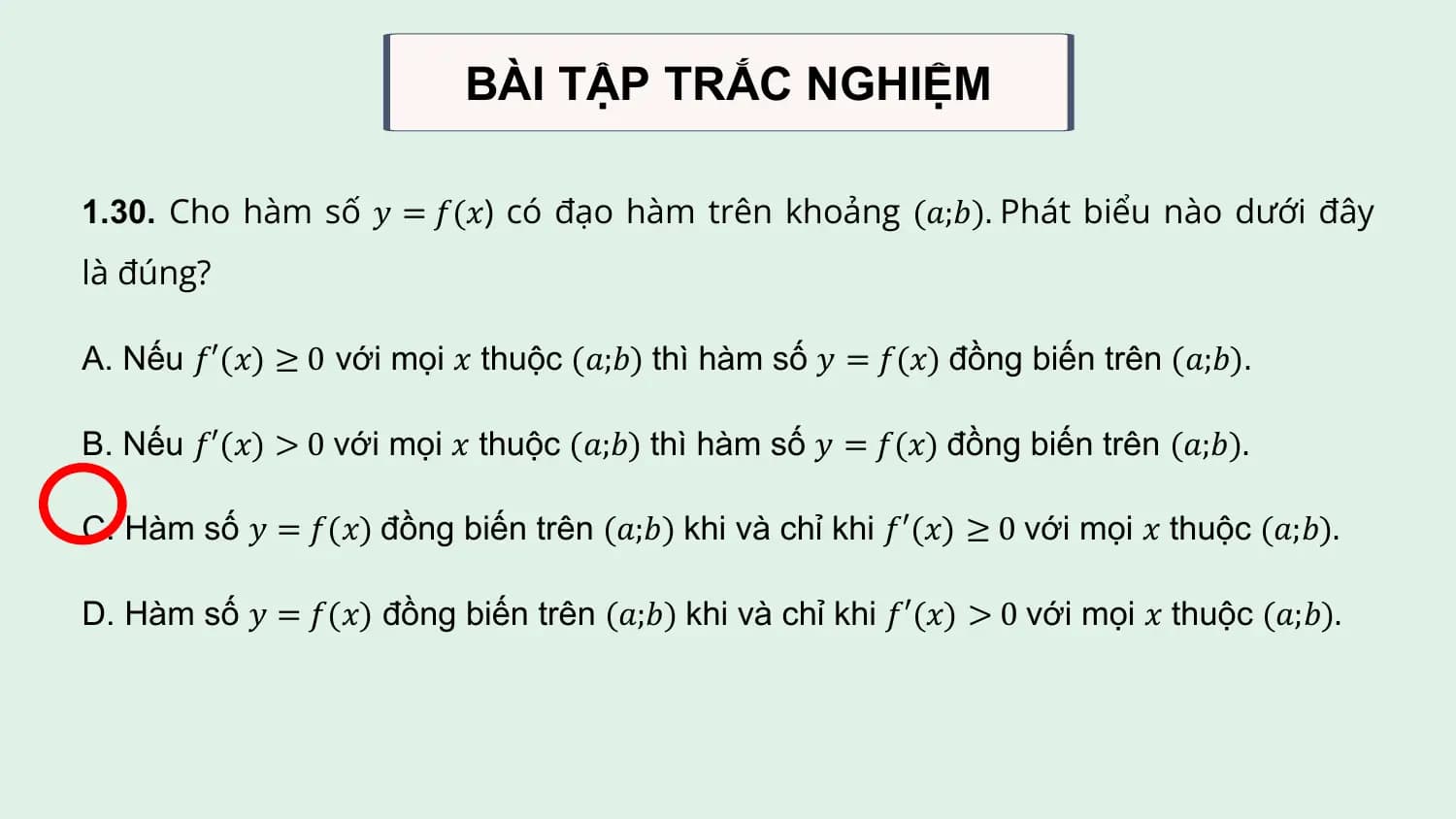 BÀI TẬP TRẮC NGHIỆM

1.30. Cho hàm số 𝑦 = 𝑓(𝑥) có đạo hàm trên khoảng (𝑎;𝑏). Phát biểu nào dưới đây
là đúng?

A. Nếu 𝑓′(𝑥) ≥ 0 với mọi 𝑥 thuộc (𝑎;𝑏) thì hàm số 𝑦 = 𝑓(𝑥) đồng biến trên (𝑎;𝑏).

B. Nếu 𝑓′(𝑥) > 0 với mọi 𝑥 thuộc (𝑎;𝑏) thì hàm số 𝑦 = 𝑓(𝑥) đồng biến trên (𝑎;𝑏).

C. Hàm số 𝑦 = 𝑓(𝑥) đồng biến trên (𝑎;𝑏) khi và chỉ khi 𝑓′(𝑥) ≥ 0 với mọi 𝑥 thuộc (𝑎;𝑏).

D. Hàm số 𝑦 = 𝑓(𝑥) đồng biến trên (𝑎;𝑏) khi và chỉ khi 𝑓′(𝑥) > 0 với mọi 𝑥 thuộc (𝑎;𝑏).