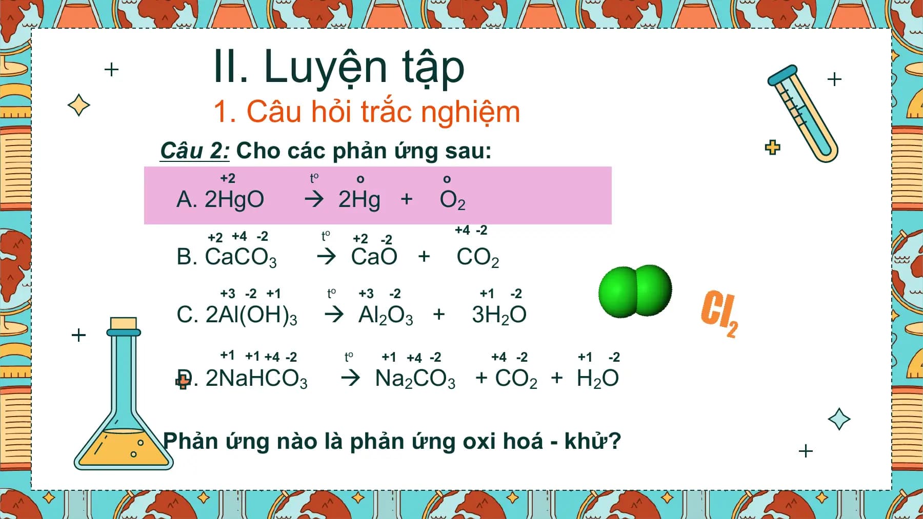 II. Luyện tập
 1. Câu hỏi trắc nghiệm
Câu 2: Cho các phản ứng sau:
 +2 to o o
 A. 2HgO  2Hg + O2
 +4 -2
 +2 +4 -2 to +2 -2
 B. CaCO3  CaO + CO2
 +3 -2 +1 to +3 -2 +1 -2
 C. 2Al(OH)3  Al2O3 + 3H2O
 +1 +1 +4 -2 to +1 +4 -2 +4 -2 +1 -2
 D. 2NaHCO3  Na2CO3 + CO2 + H2O

Phản ứng nào là phản ứng oxi hoá - khử?