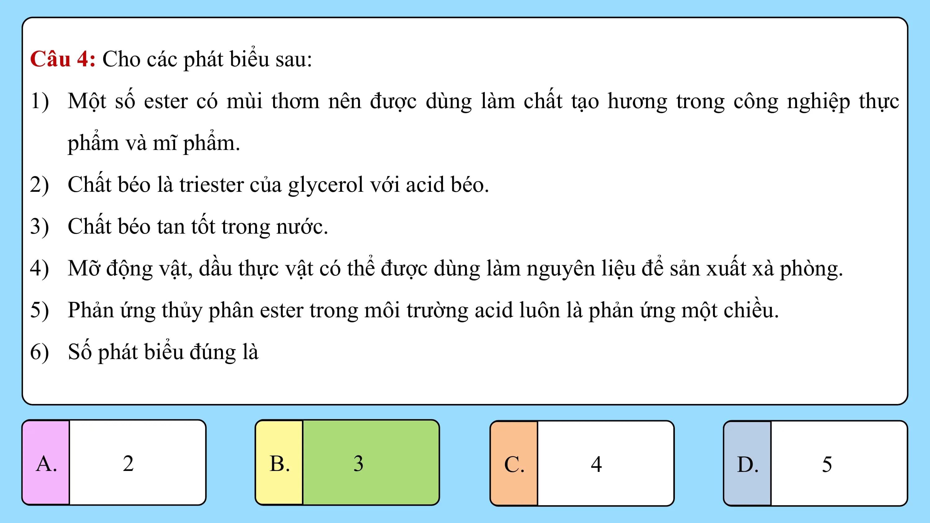 Câu 4: Cho các phát biểu sau:
1) Một số ester có mùi thơm nên được dùng làm chất tạo hương trong công nghiệp thực
 phẩm và mĩ phẩm.
2) Chất béo là triester của glycerol với acid béo.
3) Chất béo tan tốt trong nước.
4) Mỡ động vật, dầu thực vật có thể được dùng làm nguyên liệu để sản xuất xà phòng.
5) Phản ứng thủy phân ester trong môi trường acid luôn là phản ứng một chiều.
6) Số phát biểu đúng là

A. 2 B. 33 C. 4 D. 5