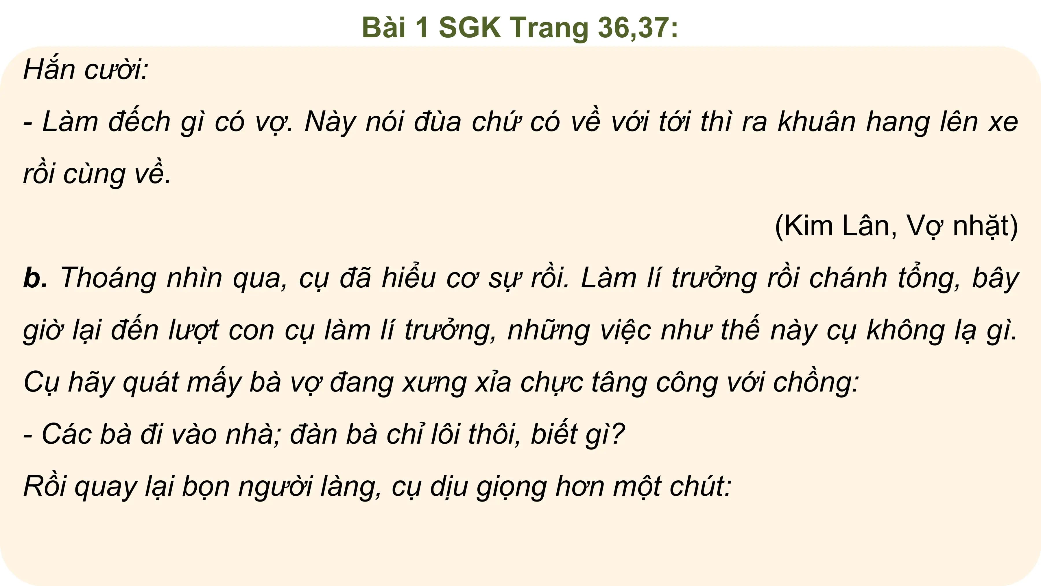 Bài 1 SGK Trang 36,37:
Hắn cười:
- Làm đếch gì có vợ. Này nói đùa chứ có về với tới thì ra khuân hang lên xe
rồi cùng về.
 (Kim Lân, Vợ nhặt)
b. Thoáng nhìn qua, cụ đã hiểu cơ sự rồi. Làm lí trưởng rồi chánh tổng, bây
giờ lại đến lượt con cụ làm lí trưởng, những việc như thế này cụ không lạ gì.
Cụ hãy quát mấy bà vợ đang xưng xỉa chực tâng công với chồng:
- Các bà đi vào nhà; đàn bà chỉ lôi thôi, biết gì?
Rồi quay lại bọn người làng, cụ dịu giọng hơn một chút:
