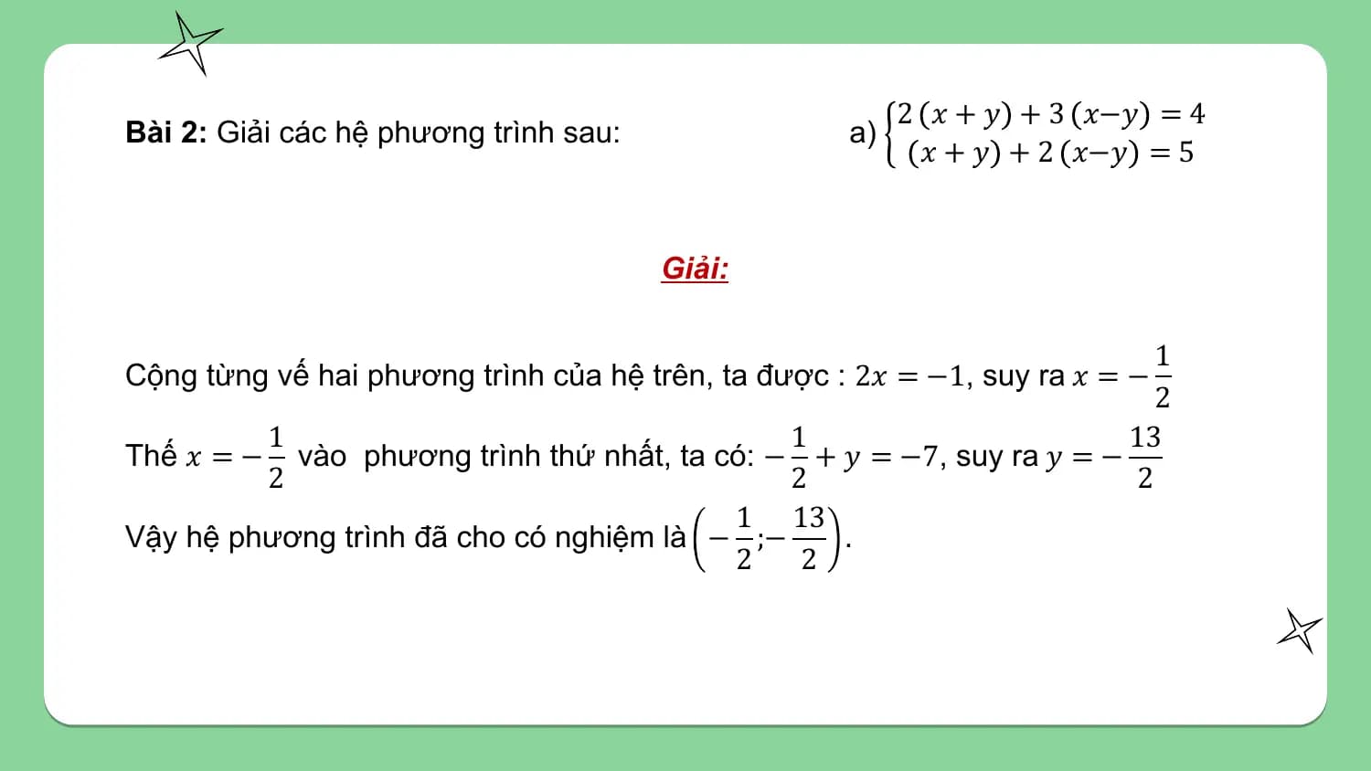 2 𝑥 + 𝑦 + 3 𝑥−𝑦 = 4
Bài 2: Giải các hệ phương trình sau: a)
 𝑥 + 𝑦 + 2 𝑥−𝑦 = 5

 Giải:

 1
Cộng từng vế hai phương trình của hệ trên, ta được : 2𝑥 = −1, suy ra 𝑥 = −
 2
 1 1 13
Thế 𝑥 = − vào phương trình thứ nhất, ta có: − + 𝑦 = −7, suy ra 𝑦 = −
 2 2 2
 1 13
Vậy hệ phương trình đã cho có nghiệm là − ;− .
 2 2