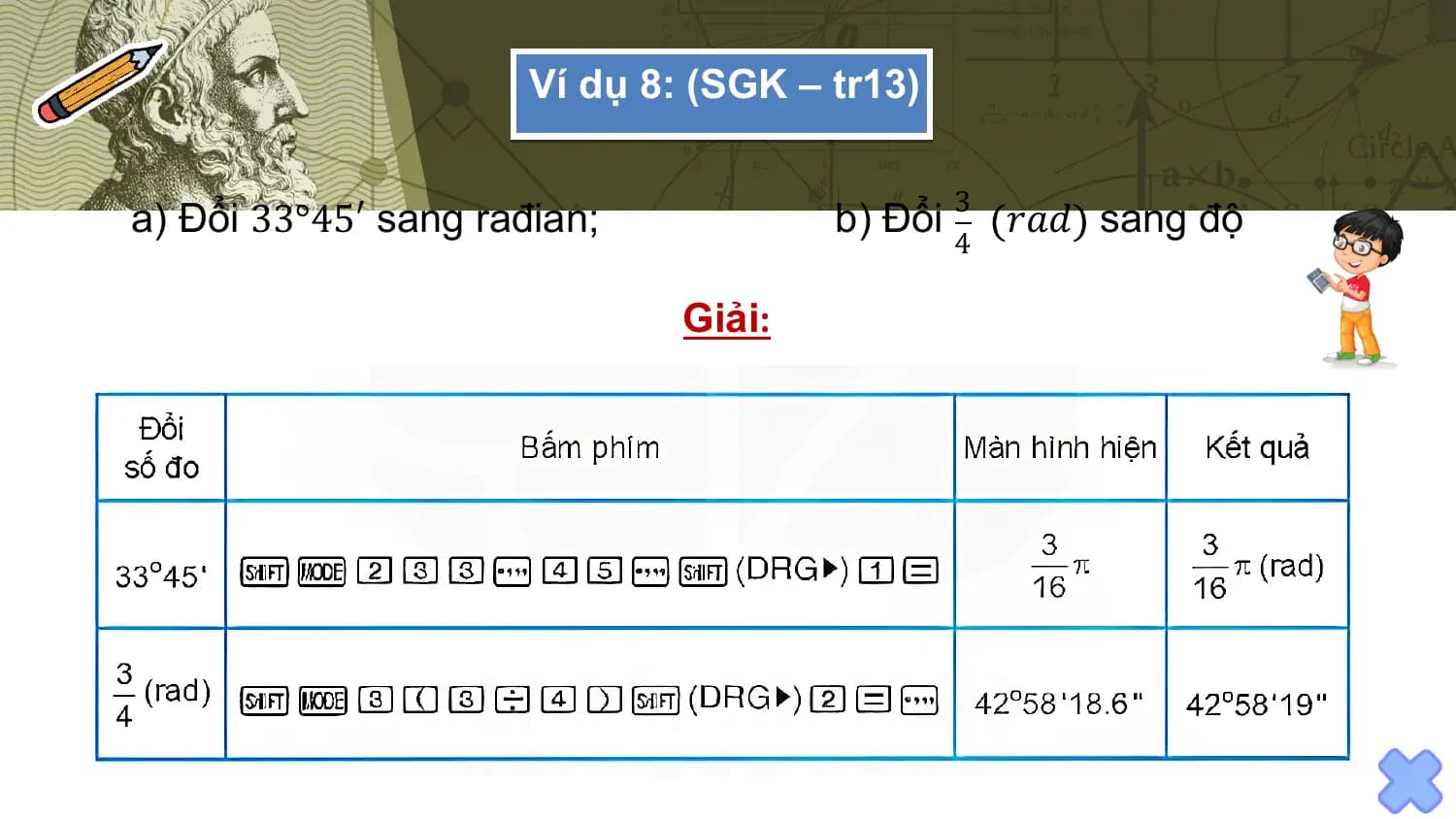 Ví dụ 8: (SGK – tr13)

 3
a) Đổi 33°45′ sang rađian; b) Đổi 𝑟𝑎𝑑 sang độ
 4

 Giải: