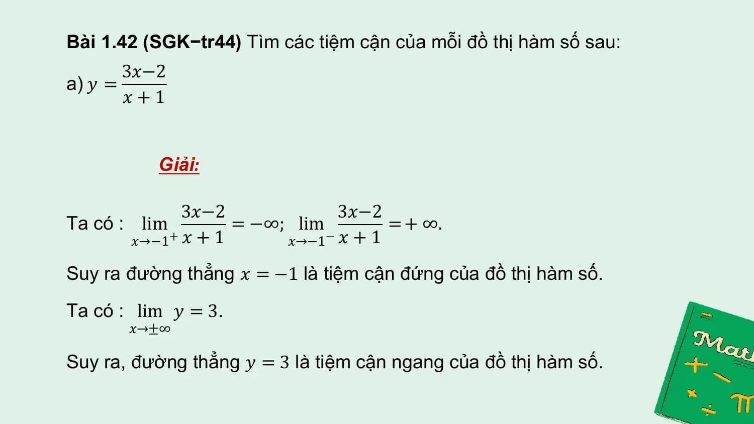 Bài 1.42 (SGK−tr44) Tìm các tiệm cận của mỗi đồ thị hàm số sau:
 3𝑥−2
a) 𝑦 =
 𝑥+1

 Giải:

 3𝑥−2 3𝑥−2
Ta có : lim = −∞; lim = + ∞.
 𝑥→−1 𝑥 + 1
 + 𝑥→−1 𝑥 + 1
 −

Suy ra đường thẳng 𝑥 = −1 là tiệm cận đứng của đồ thị hàm số.
Ta có : lim 𝑦 = 3.
 𝑥→±∞

Suy ra, đường thẳng 𝑦 = 3 là tiệm cận ngang của đồ thị hàm số.