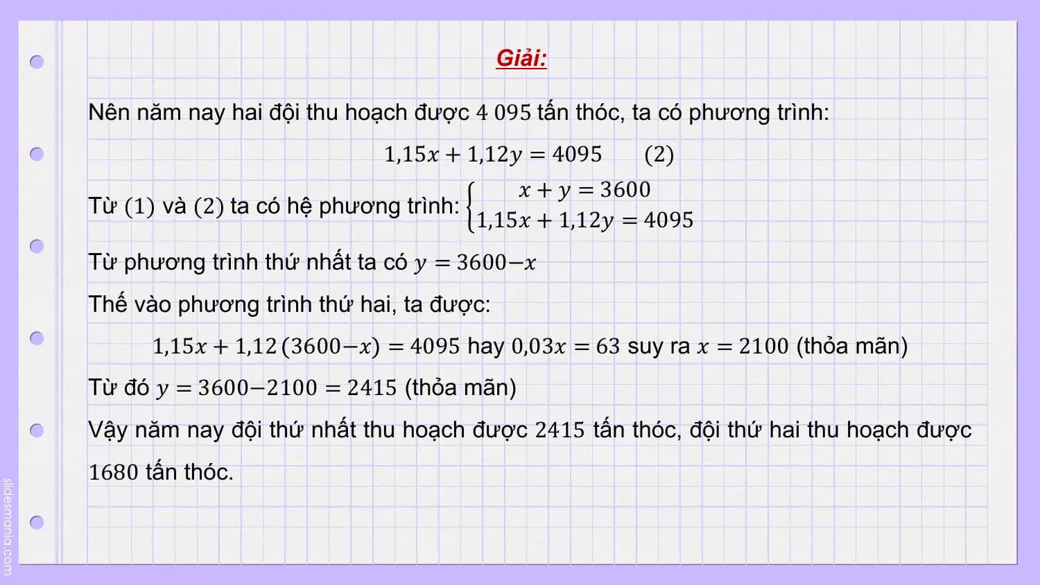 Giải:

Nên năm nay hai đội thu hoạch được 4 095 tấn thóc, ta có phương trình:
 1,15𝑥 + 1,12𝑦 = 4095 (2)
 𝑥 + 𝑦 = 3600
Từ (1) và (2) ta có hệ phương trình:
 1,15𝑥 + 1,12𝑦 = 4095
Từ phương trình thứ nhất ta có 𝑦 = 3600−𝑥
Thế vào phương trình thứ hai, ta được:
 1,15𝑥 + 1,12 3600−𝑥 = 4095 hay 0,03𝑥 = 63 suy ra 𝑥 = 2100 (thỏa mãn)
Từ đó 𝑦 = 3600−2100 = 2415 (thỏa mãn)
Vậy năm nay đội thứ nhất thu hoạch được 2415 tấn thóc, đội thứ hai thu hoạch được
1680 tấn thóc.