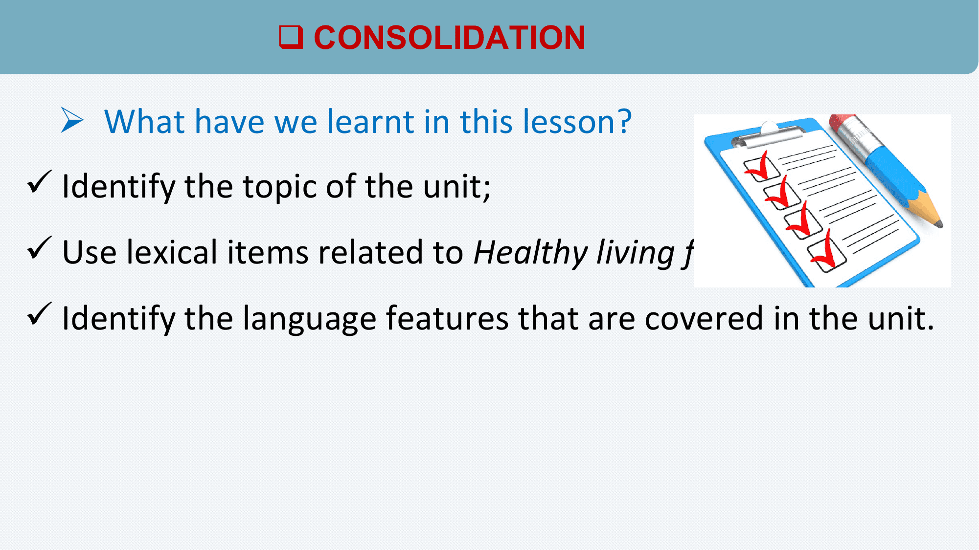 q CONSOLIDATION

 Ø What have we learnt in this lesson?
ü Identify the topic of the unit;
ü Use lexical items related to Healthy living for teens;
ü Identify the language features that are covered in the unit.