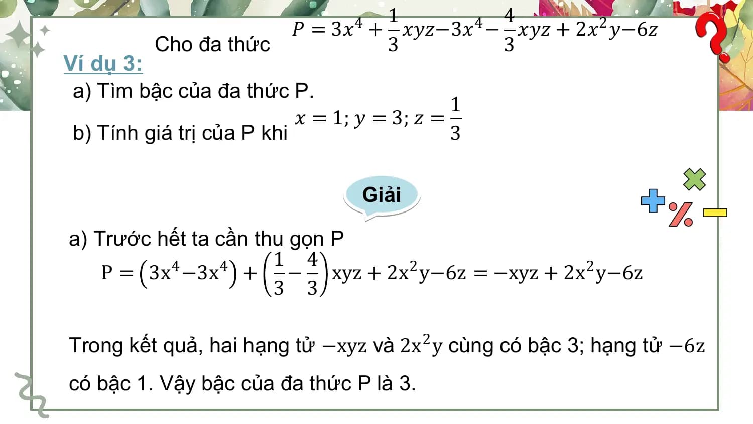 1 4
 𝑃 = 3𝑥4 + 𝑥𝑦𝑧−3𝑥4 − 𝑥𝑦𝑧 + 2𝑥2 𝑦−6𝑧
 Cho đa thức 3 3
Ví dụ 3:
 a) Tìm bậc của đa thức P.
 1
 𝑥 = 1; 𝑦 = 3; 𝑧 =
 b) Tính giá trị của P khi 3

 Giải

a) Trước hết ta cần thu gọn P
 1 4
 P = 3x4 −3x4 + − xyz + 2x2 y−6z = −xyz + 2x2 y−6z
 3 3

Trong kết quả, hai hạng tử −xyz và 2x2 y cùng có bậc 3; hạng tử −6z
có bậc 1. Vậy bậc của đa thức P là 3.