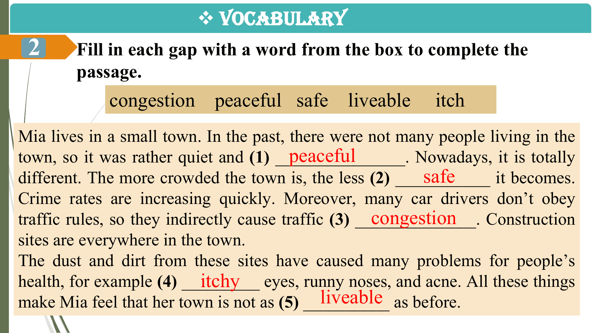v VOCABULARY
 2 Fill in each gap with a word from the box to complete the
 passage.
 congestion peaceful safe liveable itch
Mia lives in a small town. In the past, there were not many people living in the
 peaceful
town, so it was rather quiet and (1) _______________. Nowadays, it is totally
 safe
different. The more crowded the town is, the less (2) ___________ it becomes.
Crime rates are increasing quickly. Moreover, many car drivers don’t obey
 congestion Construction
traffic rules, so they indirectly cause traffic (3) ______________.
sites are everywhere in the town.
The dust and dirt from these sites have caused many problems for people’s
 itchy eyes, runny noses, and acne. All these things
health, for example (4) _________
 liveable as before.
make Mia feel that her town is not as (5) __________