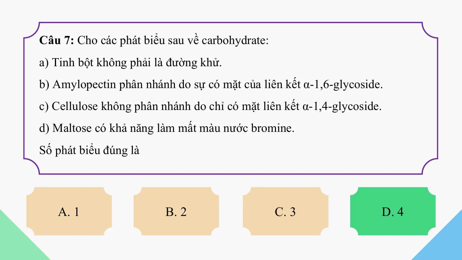 Câu 7: Cho các phát biểu sau về carbohydrate:
a) Tinh bột không phải là đường khử.
b) Amylopectin phân nhánh do sự có mặt của liên kết α-1,6-glycoside.
c) Cellulose không phân nhánh do chỉ có mặt liên kết α-1,4-glycoside.
d) Maltose có khả năng làm mất màu nước bromine.
Số phát biểu đúng là

 A. 1 B. 2 C. 3 D. 4