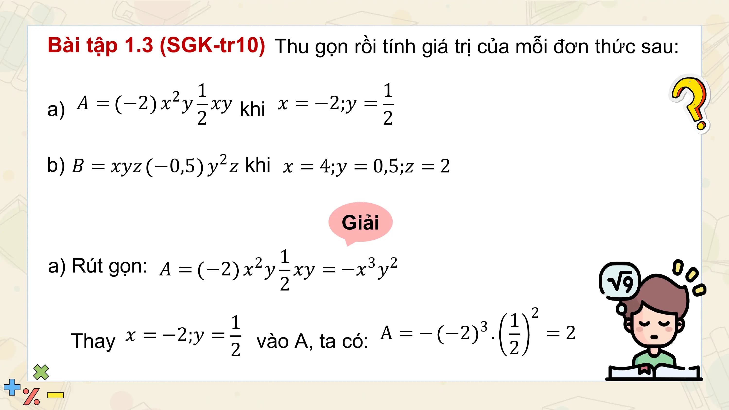 Bài tập 1.3 (SGK-tr10) Thu gọn rồi tính giá trị của mỗi đơn thức sau:

 21 1
a) 𝐴 = −2 𝑥 𝑦 2 𝑥𝑦 khi 𝑥 = −2;𝑦 = 2

b) 𝐵 = 𝑥𝑦𝑧 −0,5 𝑦2 𝑧 khi 𝑥 = 4;𝑦 = 0,5;𝑧 = 2

 Giải
 1
a) Rút gọn: 𝐴 = −2 𝑥 𝑦 𝑥𝑦 = −𝑥3 𝑦2
 2
 2
 2
 1 3 1
 Thay 𝑥 = −2;𝑦 = vào A, ta có: A = − −2 . =2
 2 2