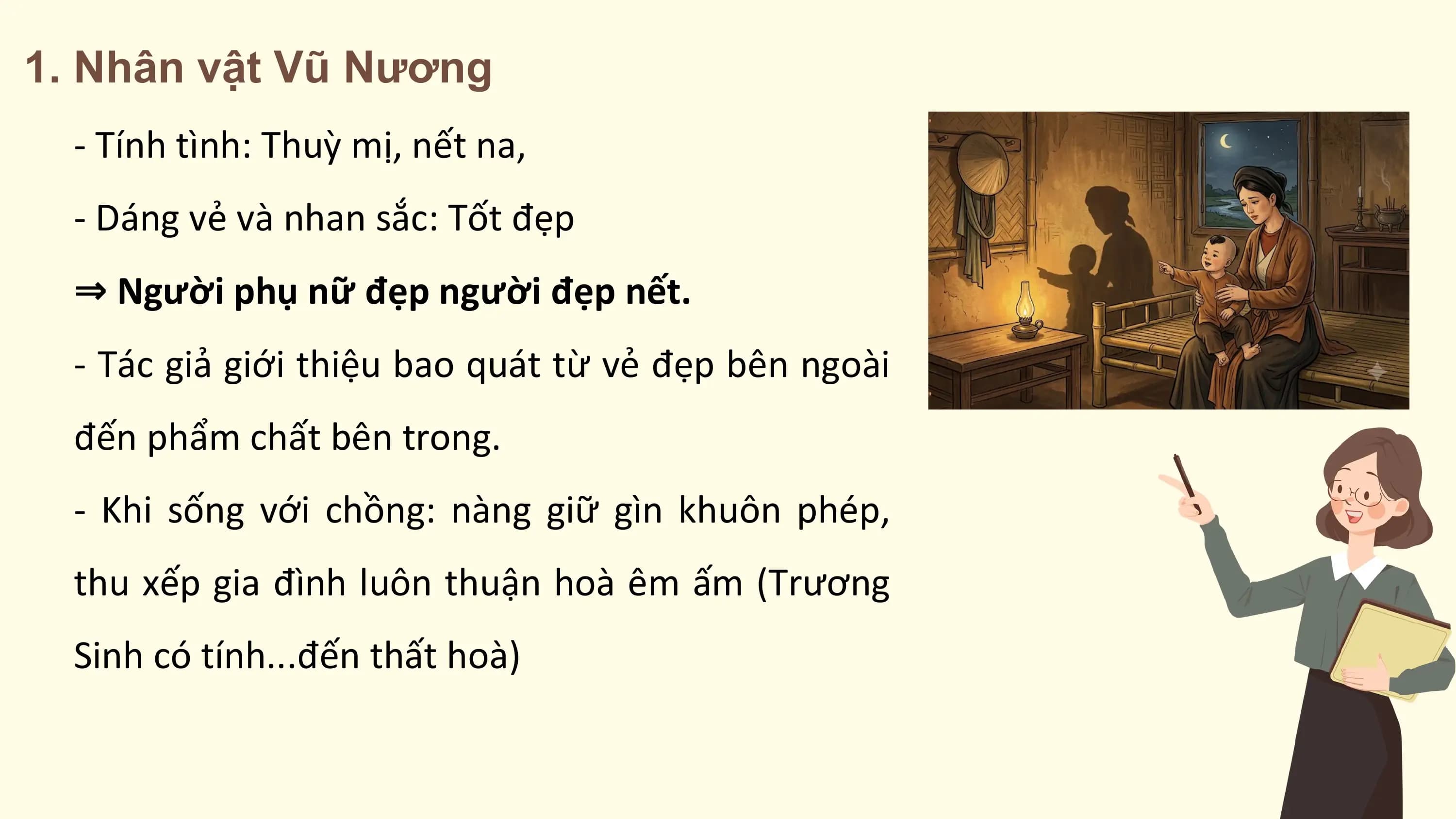 1. Nhân vật Vũ Nương
 - Tính tình: Thuỳ mị, nết na,
 - Dáng vẻ và nhan sắc: Tốt đẹp
 ⇒ Người phụ nữ đẹp người đẹp nết.
 - Tác giả giới thiệu bao quát từ vẻ đẹp bên ngoài
 đến phẩm chất bên trong.
 - Khi sống với chồng: nàng giữ gìn khuôn phép,
 thu xếp gia đình luôn thuận hoà êm ấm (Trương
 Sinh có tính...đến thất hoà)