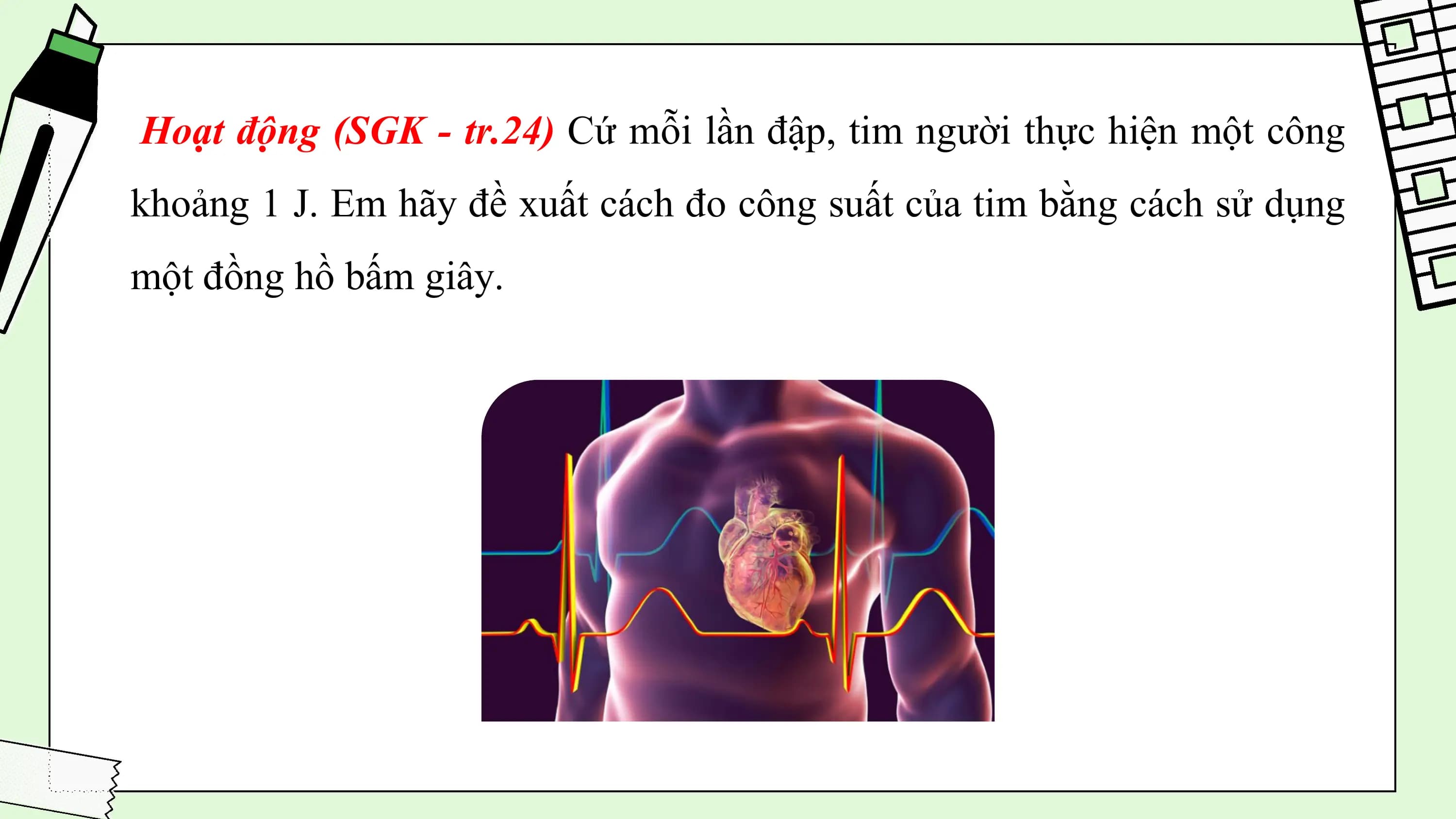 Hoạt động (SGK - tr.24) Cứ mỗi lần đập, tim người thực hiện một công
khoảng 1 J. Em hãy đề xuất cách đo công suất của tim bằng cách sử dụng
một đồng hồ bấm giây.