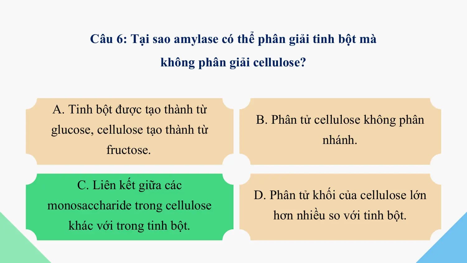 Câu 6: Tại sao amylase có thể phân giải tinh bột mà
 không phân giải cellulose?

A. Tinh bột được tạo thành từ
 B. Phân tử cellulose không phân
glucose, cellulose tạo thành từ
 nhánh.
 fructose.

 C. Liên kết giữa các
 D. Phân tử khối của cellulose lớn
monosaccharide trong cellulose
 hơn nhiều so với tinh bột.
 khác với trong tinh bột.