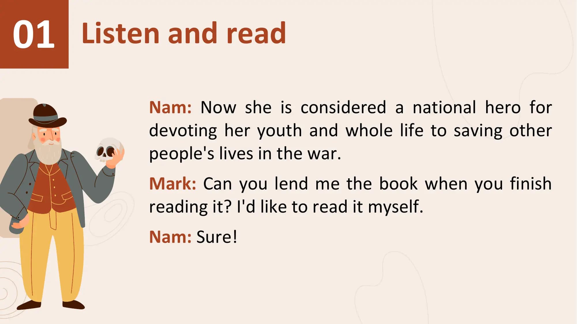01 Listen and read
 Nam: Now she is considered a national hero for
 devoting her youth and whole life to saving other
 people's lives in the war.
 Mark: Can you lend me the book when you finish
 reading it? I'd like to read it myself.
 Nam: Sure!