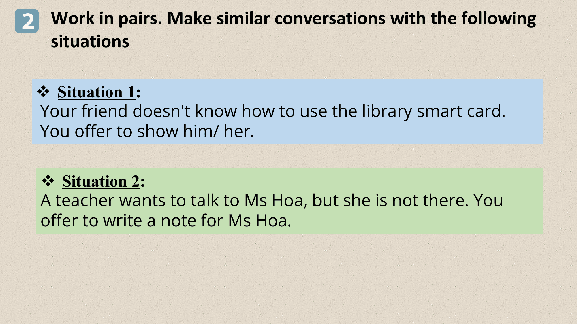 2 Work in pairs. Make similar conversations with the following
 situations

 v Situation 1:
 Your friend doesn't know how to use the library smart card.
 You offer to show him/ her.

 v Situation 2:
 A teacher wants to talk to Ms Hoa, but she is not there. You
 offer to write a note for Ms Hoa.