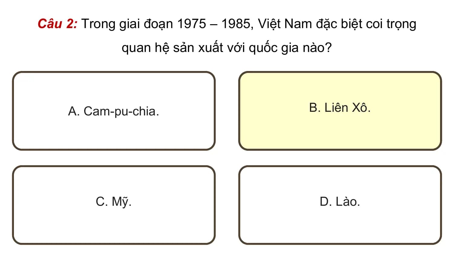 Câu 2: Trong giai đoạn 1975 – 1985, Việt Nam đặc biệt coi trọng
 quan hệ sản xuất với quốc gia nào?

 A. Cam-pu-chia. B. Liên Xô.

 C. Mỹ. D. Lào.