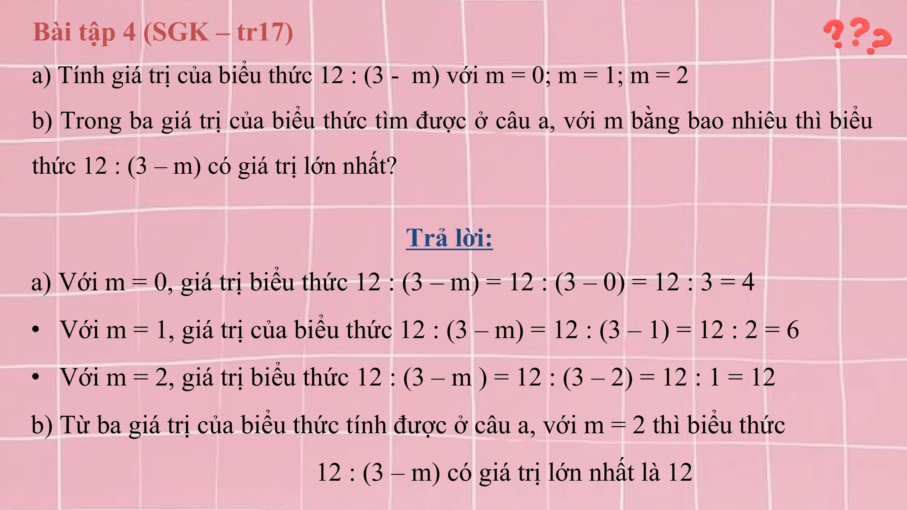 Bài tập 4 (SGK – tr17)
a) Tính giá trị của biểu thức 12 : (3 - m) với m = 0; m = 1; m = 2
b) Trong ba giá trị của biểu thức tìm được ở câu a, với m bằng bao nhiêu thì biểu
thức 12 : (3 – m) có giá trị lớn nhất?

 Trả lời:
a) Với m = 0, giá trị biểu thức 12 : (3 – m) = 12 : (3 – 0) = 12 : 3 = 4
• Với m = 1, giá trị của biểu thức 12 : (3 – m) = 12 : (3 – 1) = 12 : 2 = 6
• Với m = 2, giá trị biểu thức 12 : (3 – m ) = 12 : (3 – 2) = 12 : 1 = 12
b) Từ ba giá trị của biểu thức tính được ở câu a, với m = 2 thì biểu thức
 12 : (3 – m) có giá trị lớn nhất là 12