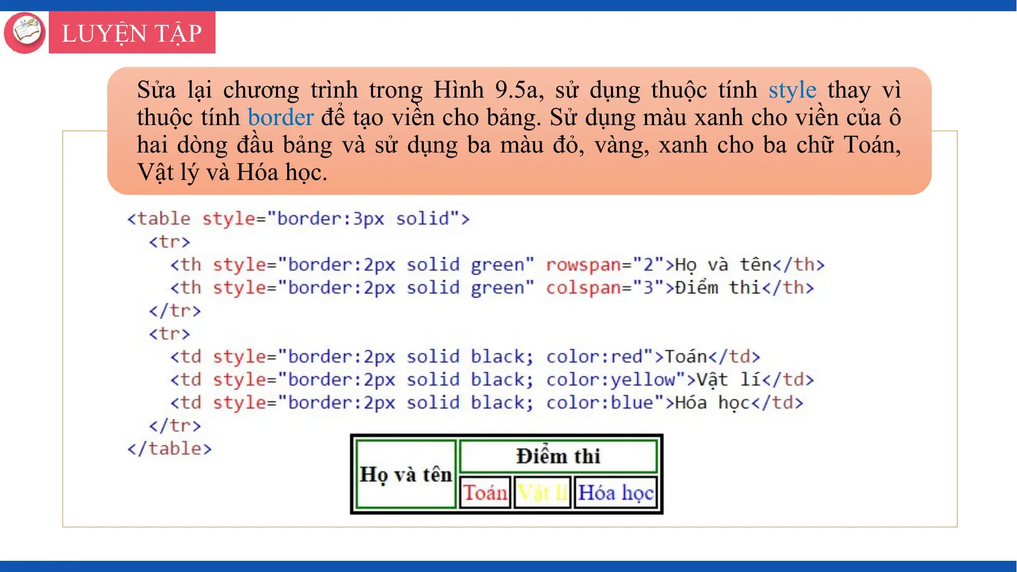 LUYỆN TẬP

 Sửa lại chương trình trong Hình 9.5a, sử dụng thuộc tính style thay vì
 thuộc tính border để tạo viền cho bảng. Sử dụng màu xanh cho viền của ô
 hai dòng đầu bảng và sử dụng ba màu đỏ, vàng, xanh cho ba chữ Toán,
 Vật lý và Hóa học.