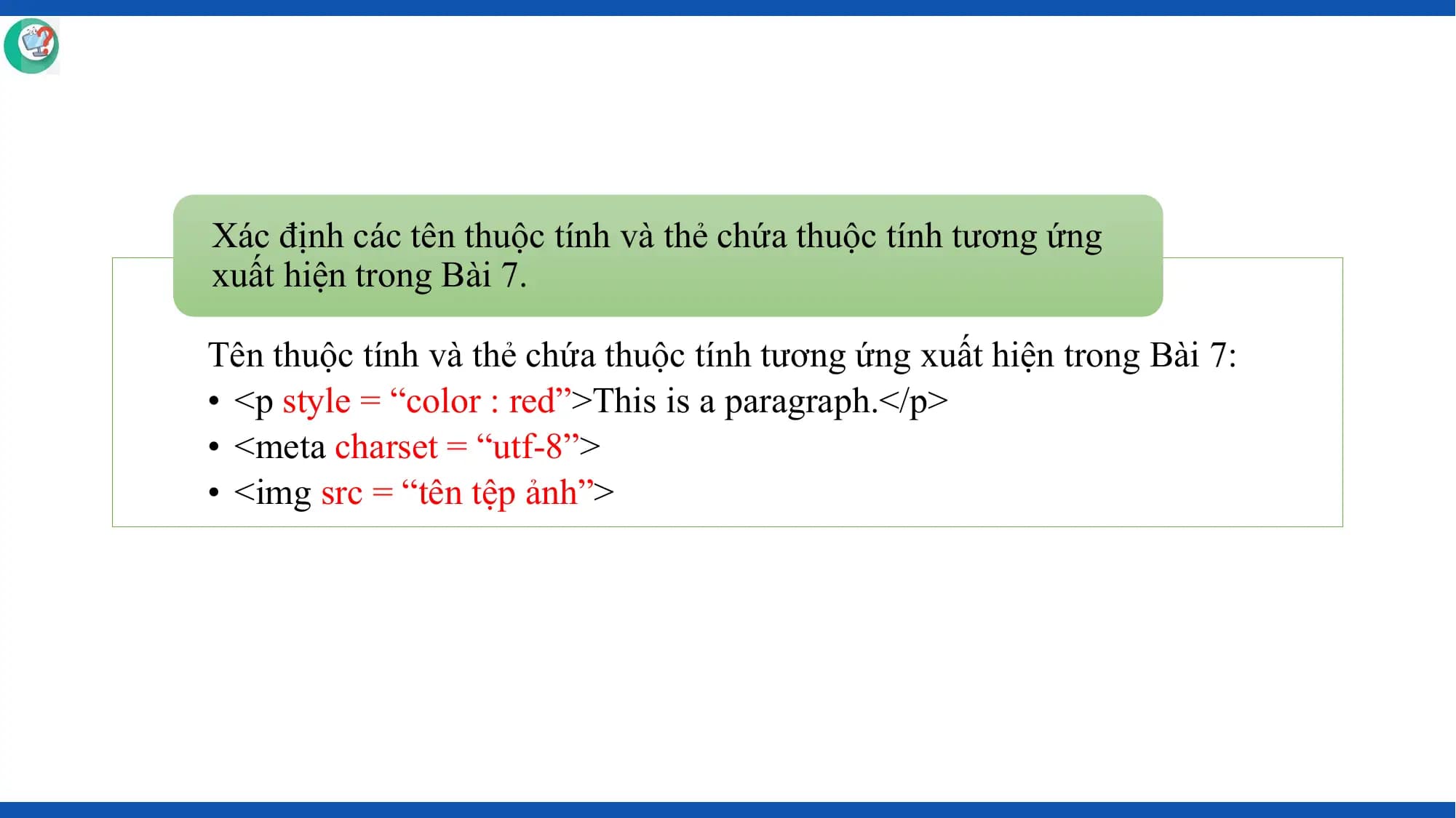 Xác định các tên thuộc tính và thẻ chứa thuộc tính tương ứng
xuất hiện trong Bài 7.

Tên thuộc tính và thẻ chứa thuộc tính tương ứng xuất hiện trong Bài 7:
• <p style = “color : red”>This is a paragraph.</p>
• <meta charset = “utf-8”>
• <img src = “tên tệp ảnh”>