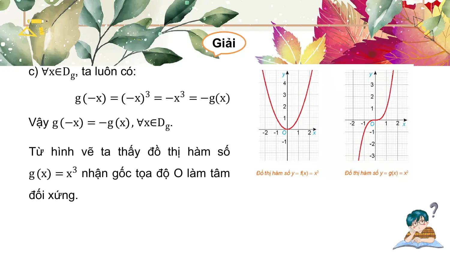 Giải

c) ∀x∈Dg, ta luôn có:

 g −x = −x 3 = −x3 = −g(x)

Vậy g −x = −g x , ∀x∈D g.

Từ hình vẽ ta thấy đồ thị hàm số
g x = x3 nhận gốc tọa độ O làm tâm
đối xứng.