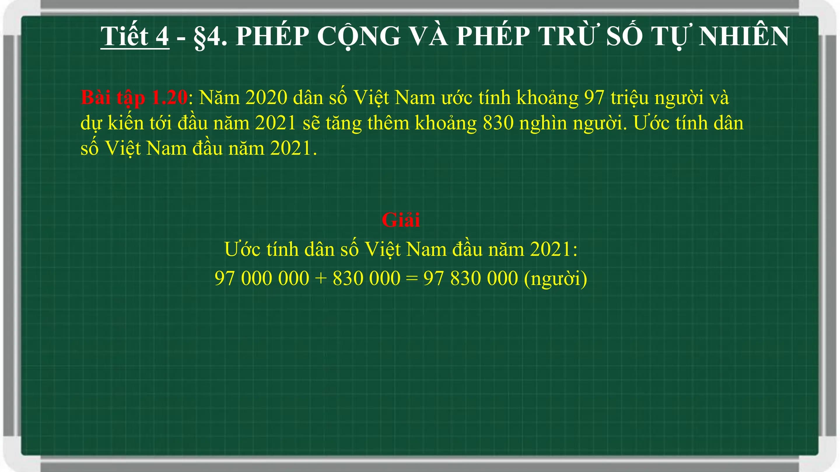 Tiết 4 - §4. PHÉP CỘNG VÀ PHÉP TRỪ SỐ TỰ NHIÊN

Bài tập 1.20: Năm 2020 dân số Việt Nam ước tính khoảng 97 triệu người và
dự kiến tới đầu năm 2021 sẽ tăng thêm khoảng 830 nghìn người. Ước tính dân
số Việt Nam đầu năm 2021.

 Giải
 Ước tính dân số Việt Nam đầu năm 2021:
 97 000 000 + 830 000 = 97 830 000 (người)