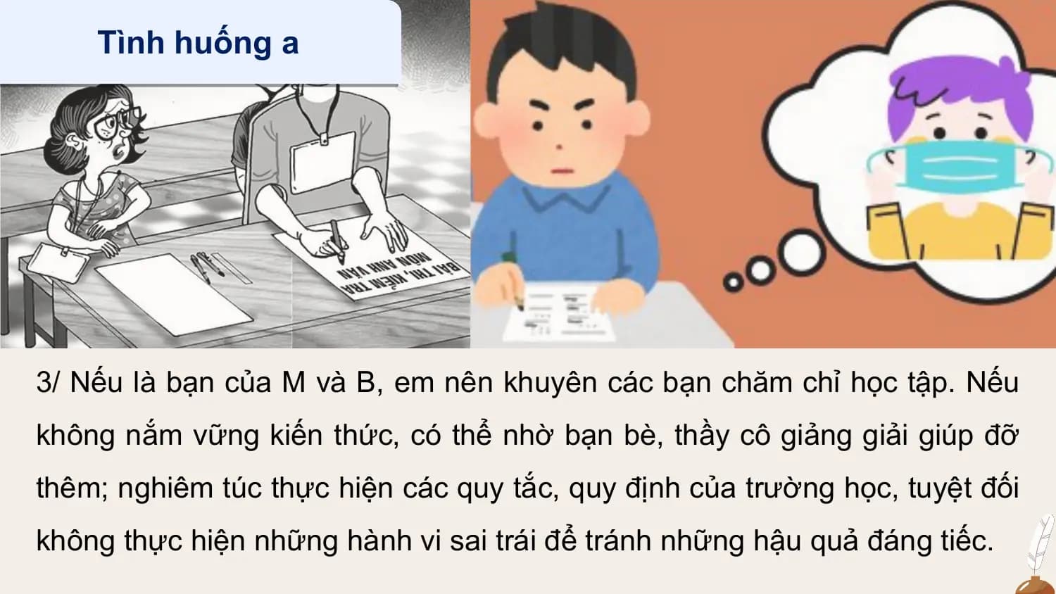 Tình huống a

3/ Nếu là bạn của M và B, em nên khuyên các bạn chăm chỉ học tập. Nếu
không nắm vững kiến thức, có thể nhờ bạn bè, thầy cô giảng giải giúp đỡ
thêm; nghiêm túc thực hiện các quy tắc, quy định của trường học, tuyệt đối
không thực hiện những hành vi sai trái để tránh những hậu quả đáng tiếc.