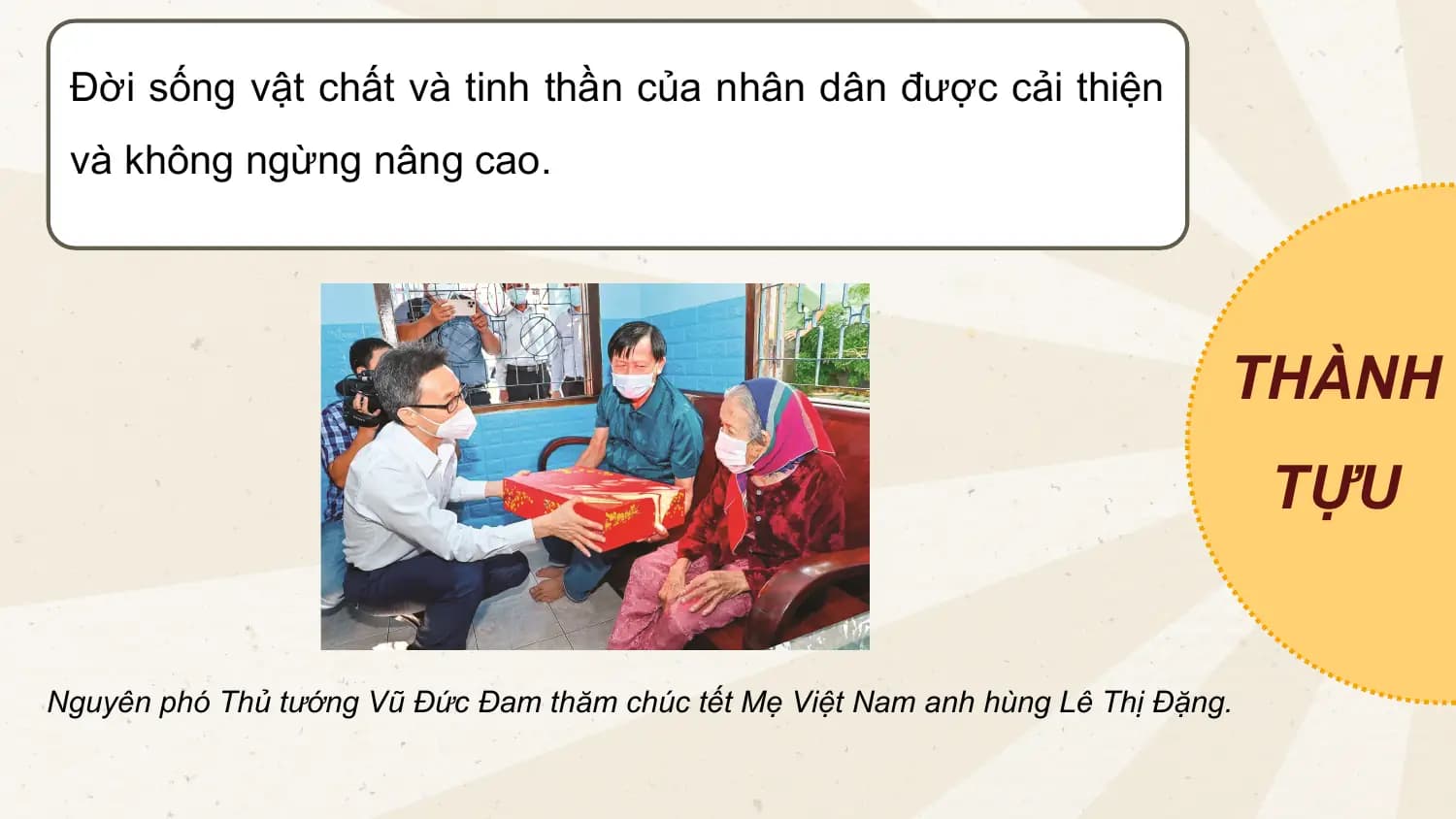 Đời sống vật chất và tinh thần của nhân dân được cải thiện
và không ngừng nâng cao.
THÀNH
TỰU
Nguyên phó Thủ tướng Vũ Đức Đam thăm chúc tết Mẹ Việt Nam anh hùng Lê Thị Đặng.
