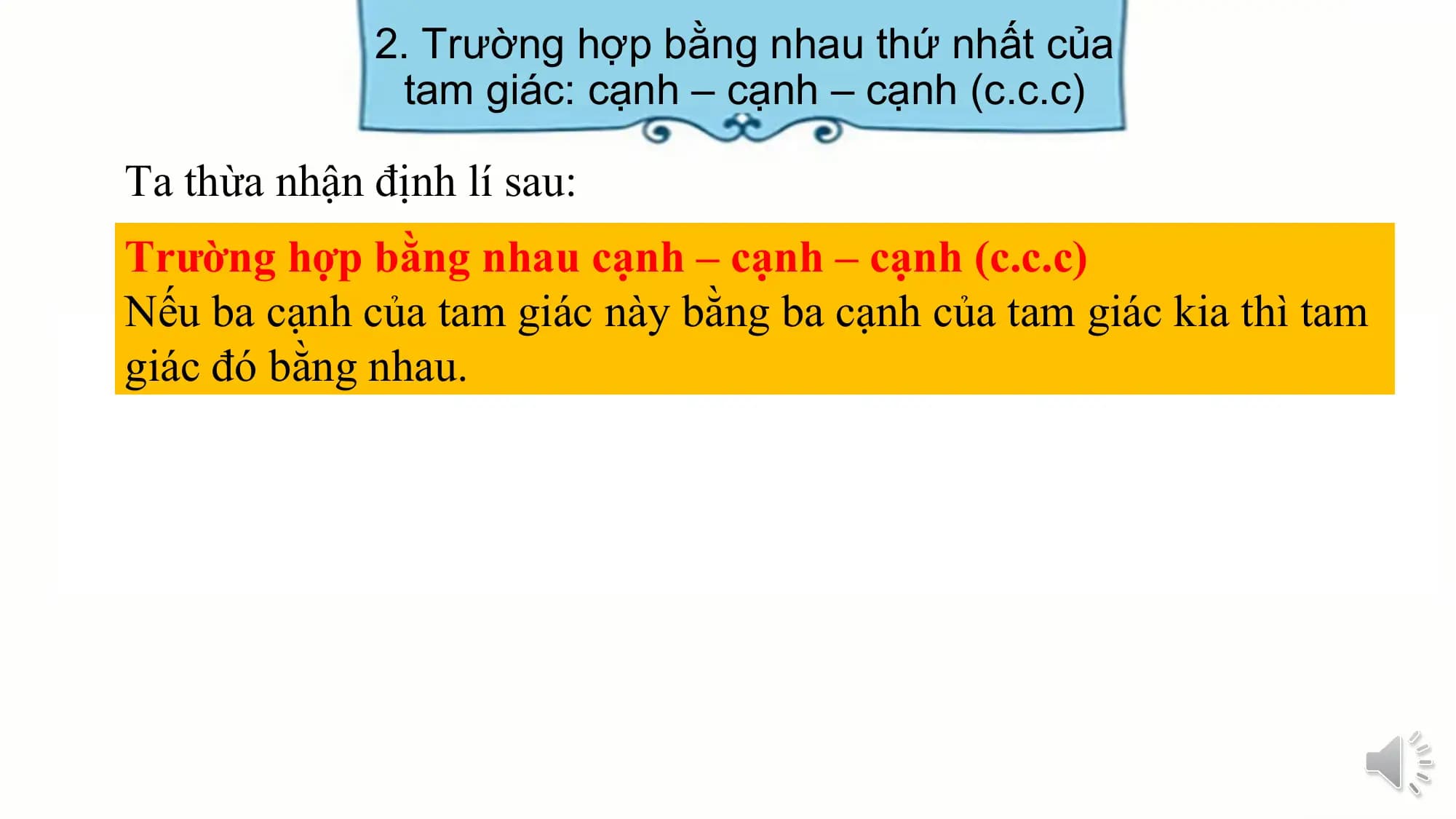 2. Trường hợp bằng nhau thứ nhất của
 tam giác: cạnh – cạnh – cạnh (c.c.c)

Ta thừa nhận định lí sau:
Trường hợp bằng nhau cạnh – cạnh – cạnh (c.c.c)
Nếu ba cạnh của tam giác này bằng ba cạnh của tam giác kia thì tam
giác đó bằng nhau.