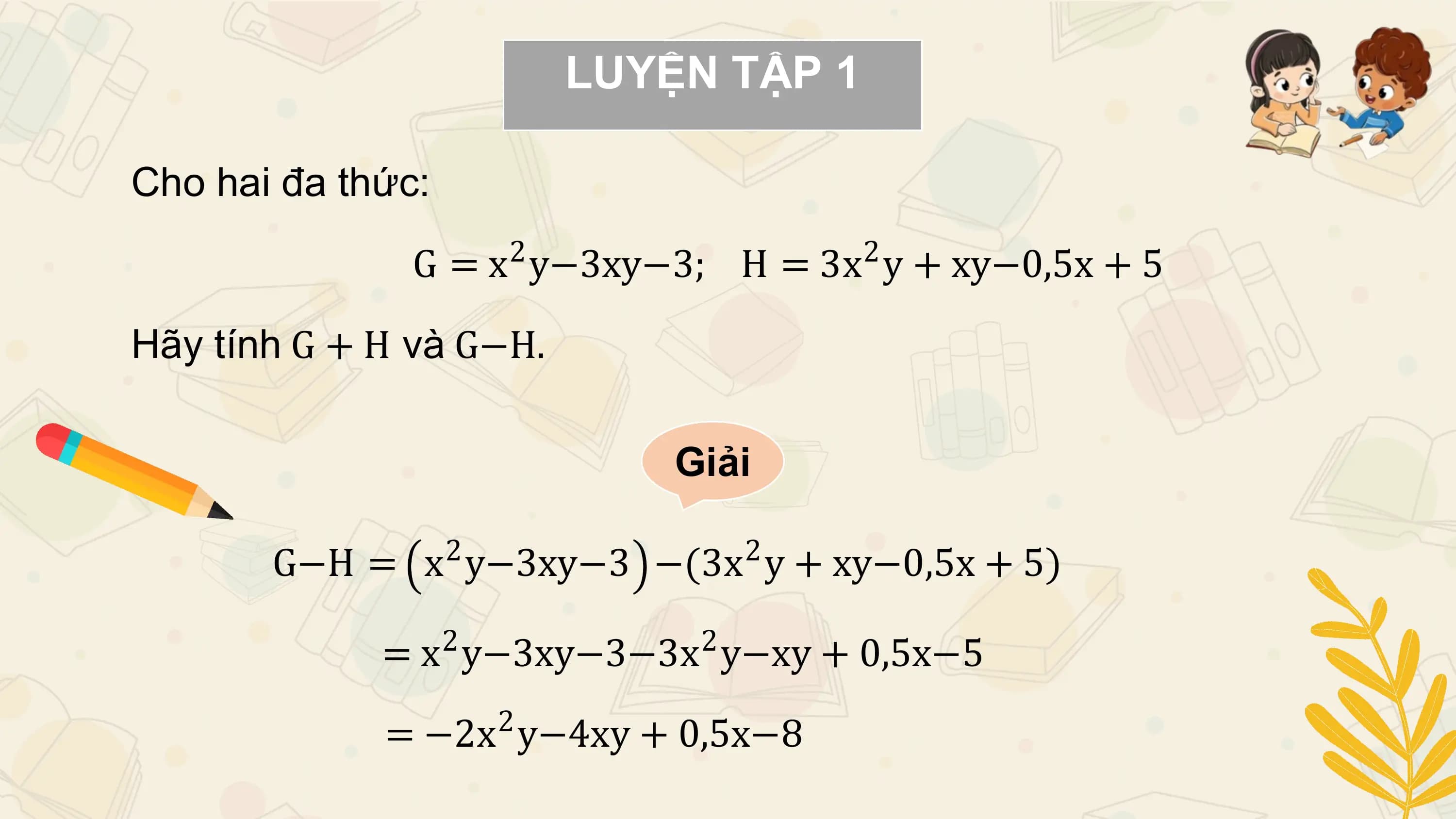 LUYỆN TẬP 1

Cho hai đa thức:
 2 2
 G = x y−3xy−3; H = 3x y + xy−0,5x + 5

Hãy tính G + H và G−H.

 Giải

 2 2
 G−H = x y−3xy−3 −(3x y + xy−0,5x + 5)
 2 2
 = x y−3xy−3−3x y−xy + 0,5x−5
 2
 = −2x y−4xy + 0,5x−8