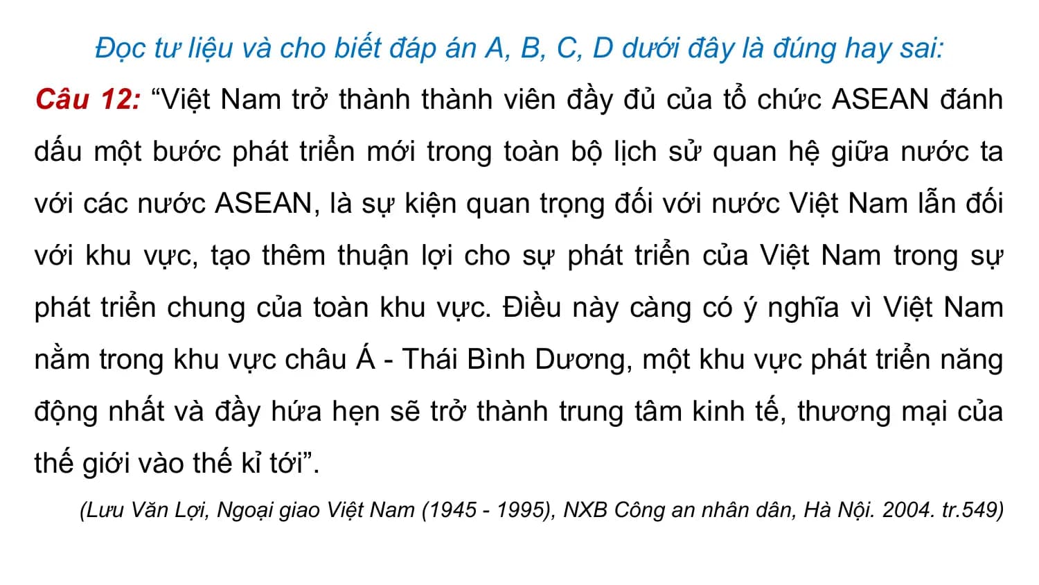 Đọc tư liệu và cho biết đáp án A, B, C, D dưới đây là đúng hay sai:
Câu 12: “Việt Nam trở thành thành viên đầy đủ của tổ chức ASEAN đánh
dấu một bước phát triển mới trong toàn bộ lịch sử quan hệ giữa nước ta
với các nước ASEAN, là sự kiện quan trọng đối với nước Việt Nam lẫn đối
với khu vực, tạo thêm thuận lợi cho sự phát triển của Việt Nam trong sự
phát triển chung của toàn khu vực. Điều này càng có ý nghĩa vì Việt Nam
nằm trong khu vực châu Á - Thái Bình Dương, một khu vực phát triển năng
động nhất và đầy hứa hẹn sẽ trở thành trung tâm kinh tế, thương mại của
thế giới vào thế kỉ tới”.
 (Lưu Văn Lợi, Ngoại giao Việt Nam (1945 - 1995), NXB Công an nhân dân, Hà Nội. 2004. tr.549)