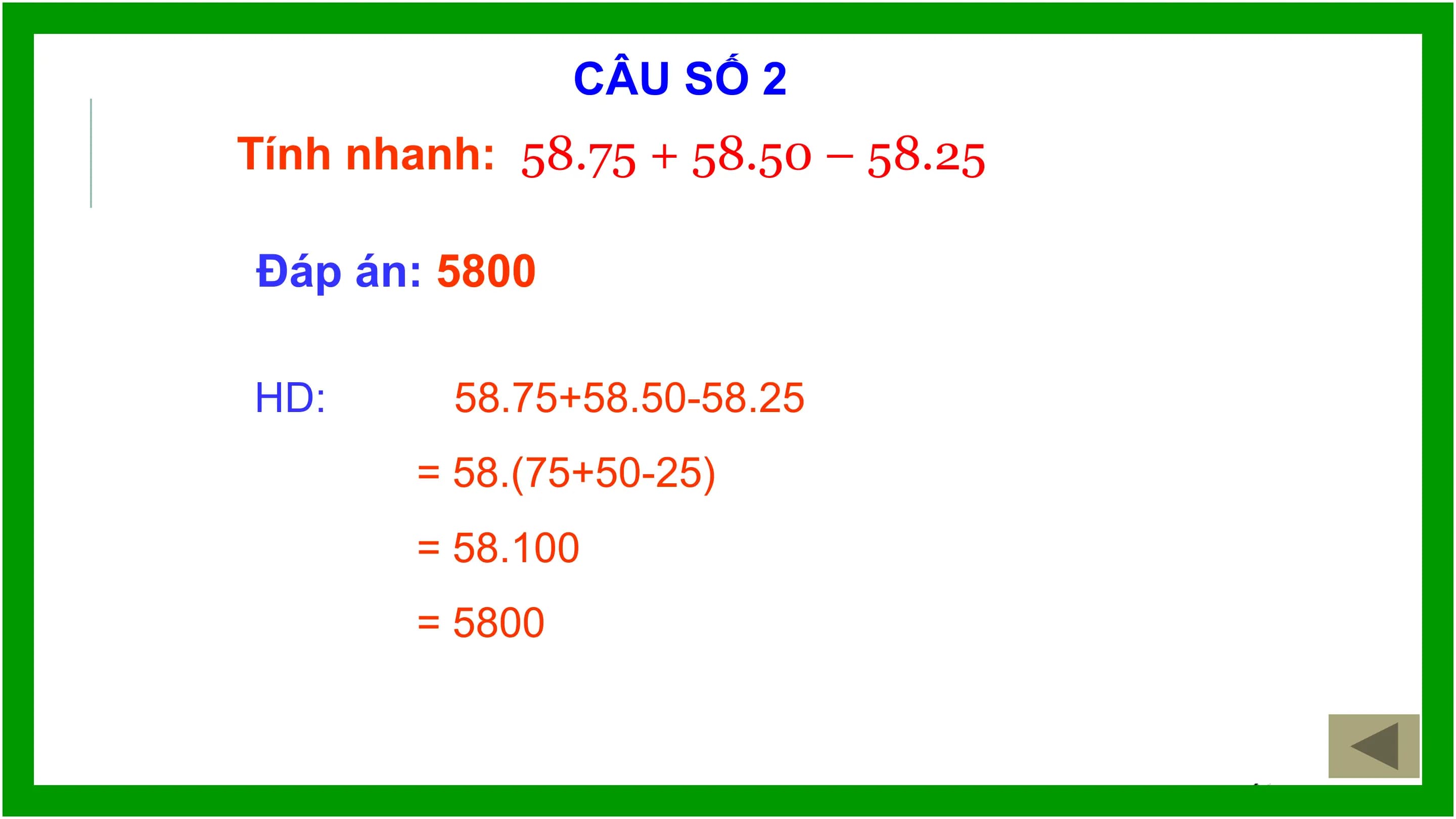 CÂU SỐ 2
Tính nhanh: 58.75 + 58.50 – 58.25

Đáp án: 5800

HD: 58.75+58.50-58.25
 = 58.(75+50-25)
 = 58.100
 = 5800