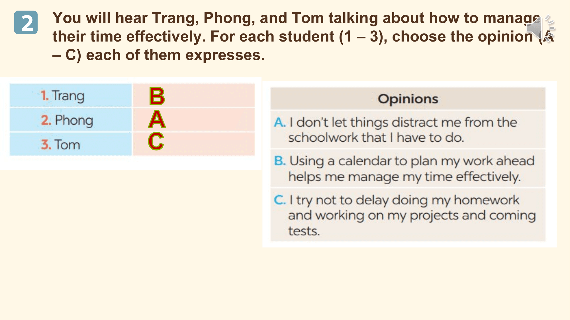 2 You will hear Trang, Phong, and Tom talking about how to manage
 their time effectively. For each student (1 – 3), choose the opinion (A
 – C) each of them expresses.