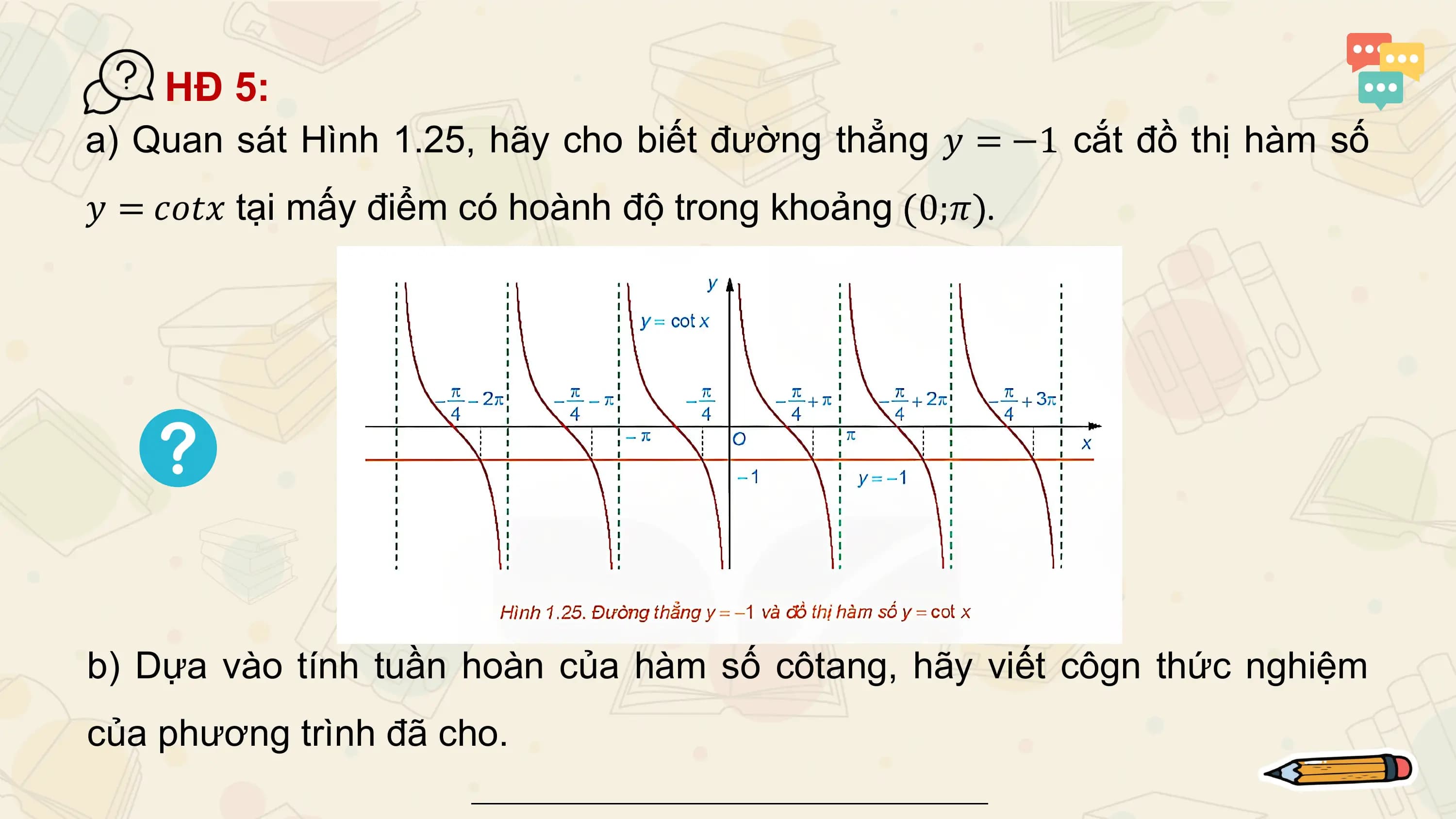 HĐ 5:
a) Quan sát Hình 1.25, hãy cho biết đường thẳng 𝑦 = −1 cắt đồ thị hàm số
𝑦 = 𝑐𝑜𝑡𝑥 tại mấy điểm có hoành độ trong khoảng 0;𝜋 .

b) Dựa vào tính tuần hoàn của hàm số côtang, hãy viết côgn thức nghiệm
của phương trình đã cho.