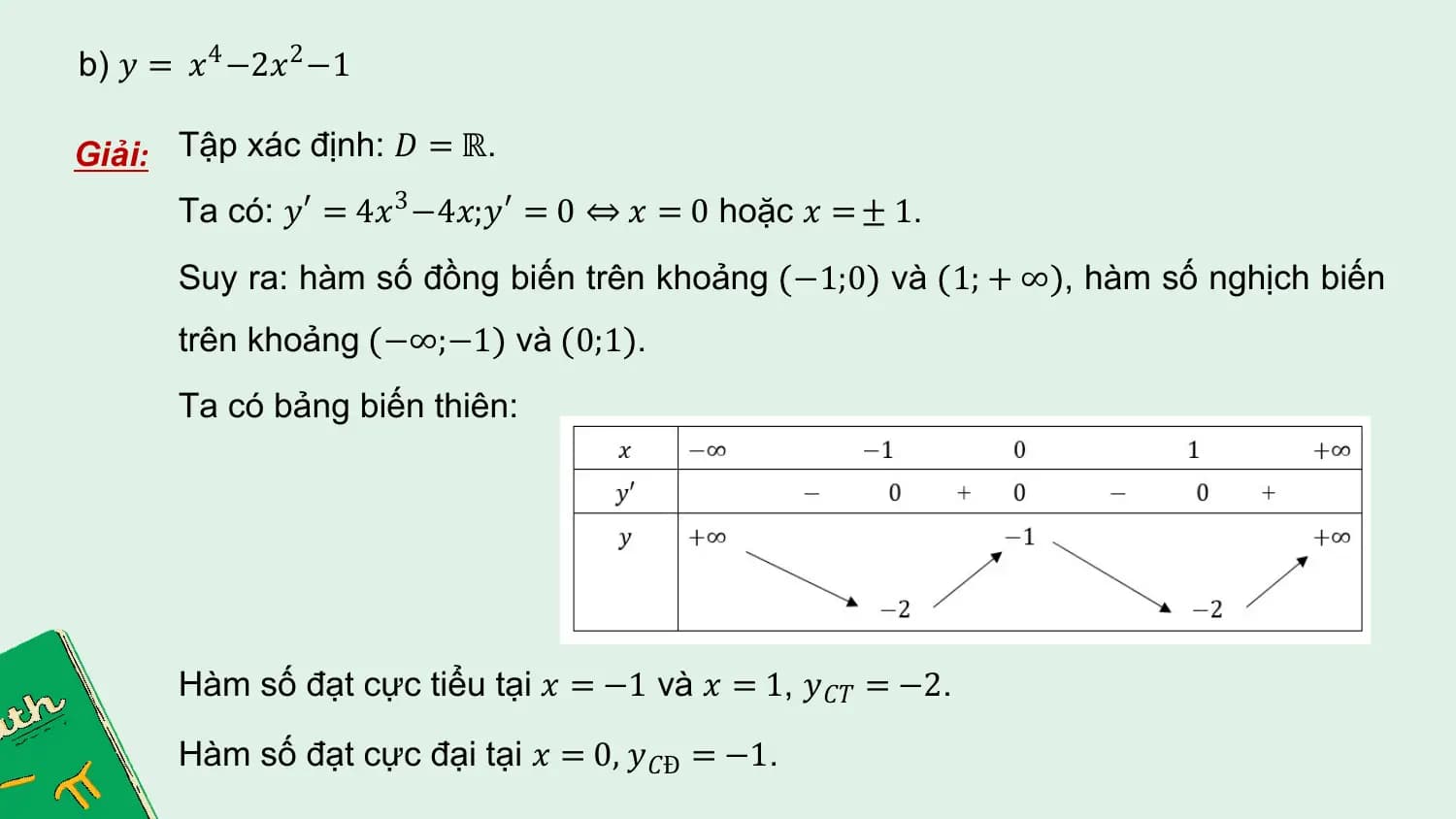 b) 𝑦 = 𝑥4 −2𝑥2 −1

Giải: Tập xác định: 𝐷 = ℝ.
 Ta có: 𝑦 ′ = 4𝑥3 −4𝑥;𝑦 ′ = 0 ⇔ 𝑥 = 0 hoặc 𝑥 = ± 1.
 Suy ra: hàm số đồng biến trên khoảng −1;0 và 1; + ∞ , hàm số nghịch biến
 trên khoảng −∞;−1 và 0;1 .
 Ta có bảng biến thiên:

 Hàm số đạt cực tiểu tại 𝑥 = −1 và 𝑥 = 1, 𝑦 𝐶𝑇 = −2.

 Hàm số đạt cực đại tại 𝑥 = 0, 𝑦 𝐶Đ = −1.