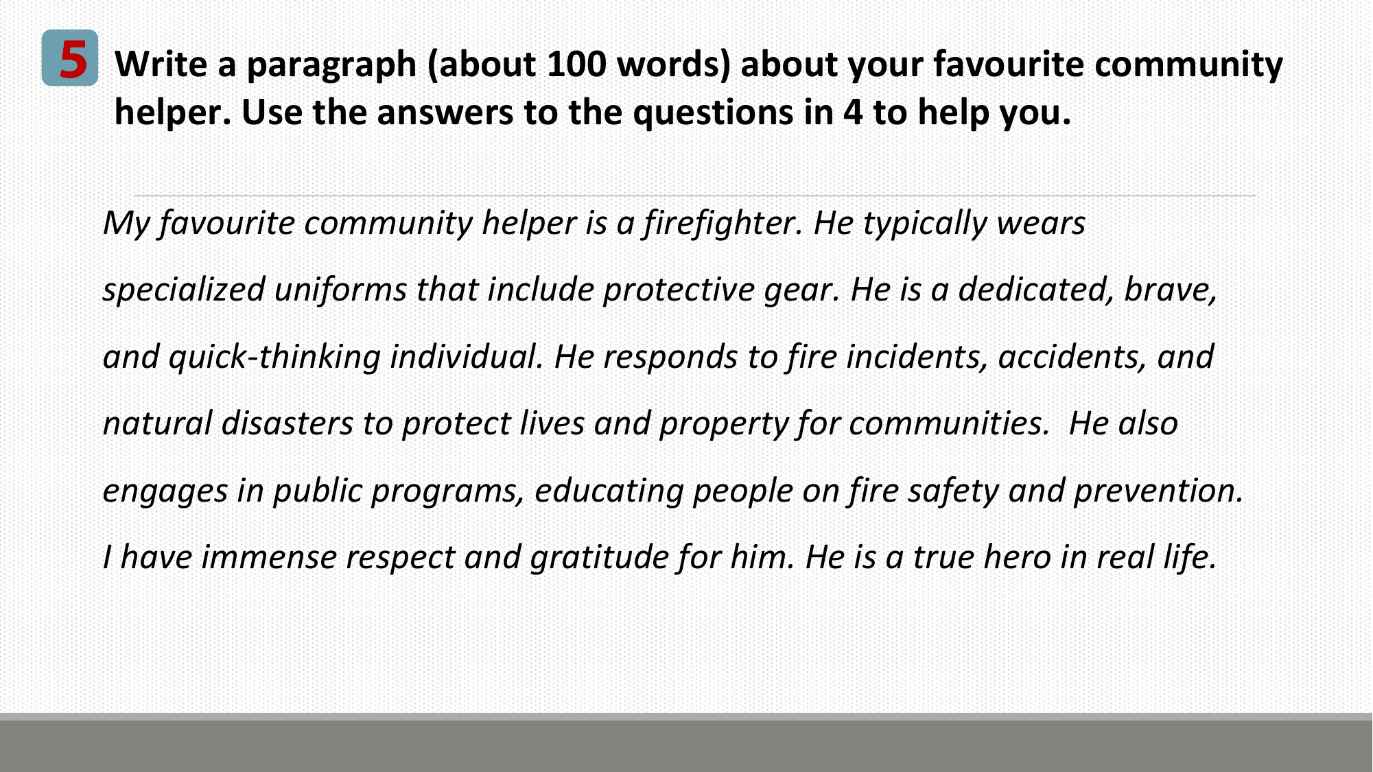 5 Write a paragraph (about 100 words) about your favourite community
 helper. Use the answers to the questions in 4 to help you.

 My favourite community helper is a firefighter. He typically wears
 specialized uniforms that include protective gear. He is a dedicated, brave,
 and quick-thinking individual. He responds to fire incidents, accidents, and
 natural disasters to protect lives and property for communities. He also
 engages in public programs, educating people on fire safety and prevention.
 I have immense respect and gratitude for him. He is a true hero in real life.